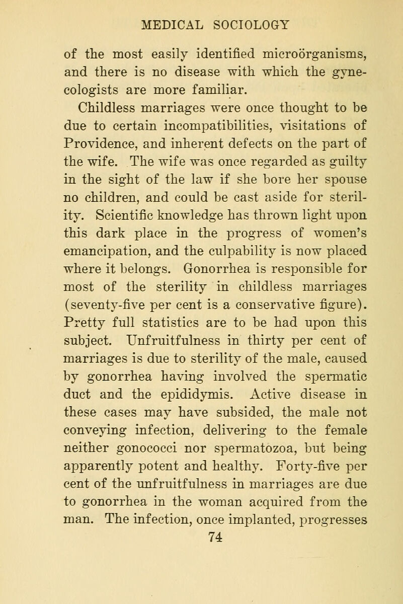 of the most easily identified microorganisms, and there is no disease with which the gyne- cologists are more familiar. Childless marriages were once thought to be due to certain incompatibilities, visitations of Providence, and inherent defects on the part of the wife. The wife was once regarded as guilty in the sight of the law if she bore her spouse no children, and could be cast aside for steril- ity. Scientific knowledge has thrown light upon this dark place in the progress of women's emancipation, and the culpability is now placed where it belongs. Gonorrhea is responsible for most of the sterility in childless marriages (seventy-five per cent is a conservative figure). Pretty full statistics are to be had upon this subject. Unfruitfulness in thirty per cent of marriages is due to sterility of the male, caused by gonorrhea having involved the spermatic duct and the epididymis. Active disease in these cases may have subsided, the male not conveying infection, delivering to the female neither gonococci nor spermatozoa, but being apparently potent and healthy. Forty-five per cent of the unfruitfulness in marriages are due to gonorrhea in the woman acquired from the man. The infection, once implanted, progresses