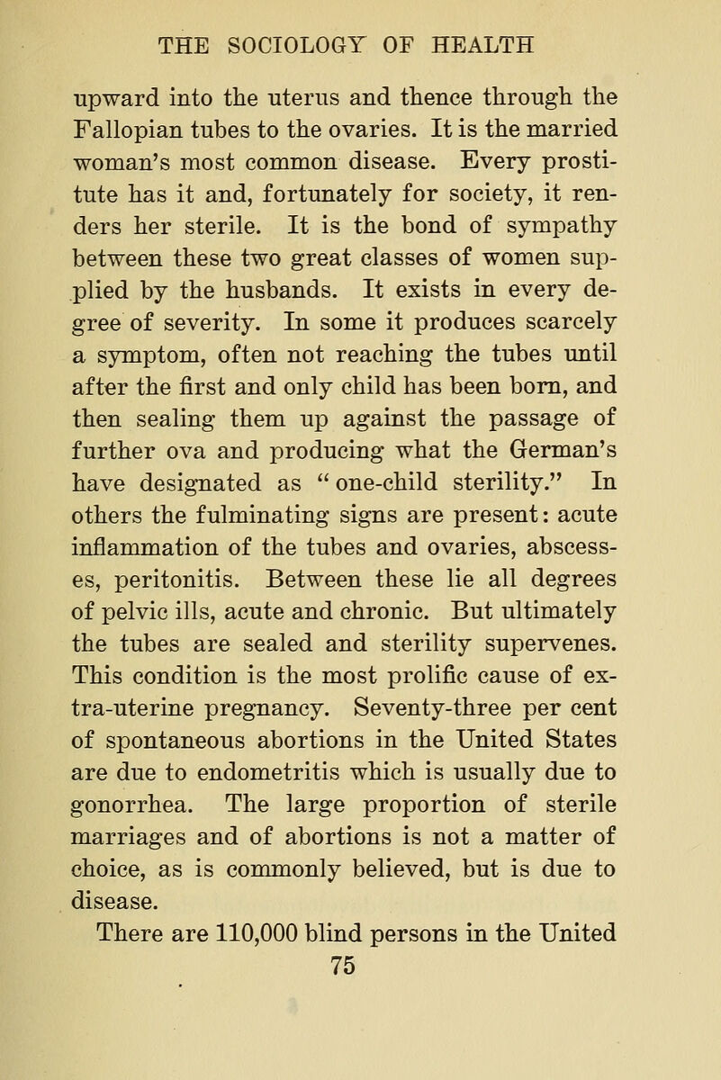 upward into the uterus and thence through the Fallopian tubes to the ovaries. It is the married woman's most common disease. Every prosti- tute has it and, fortunately for society, it ren- ders her sterile. It is the bond of sympathy between these two great classes of women sup- plied by the husbands. It exists in every de- gree of severity. In some it produces scarcely a symptom, often not reaching the tubes until after the first and only child has been bom, and then sealing them up against the passage of further ova and producing what the German's have designated as  one-child sterility. In others the fulminating signs are present: acute inflammation of the tubes and ovaries, abscess- es, peritonitis. Between these lie all degrees of pelvic ills, acute and chronic. But ultimately the tubes are sealed and sterility supervenes. This condition is the most prolific cause of ex- tra-uterine pregnancy. Seventy-three per cent of spontaneous abortions in the United States are due to endometritis which is usually due to gonorrhea. The large proportion of sterile marriages and of abortions is not a matter of choice, as is commonly believed, but is due to disease. There are 110,000 blind persons in the United