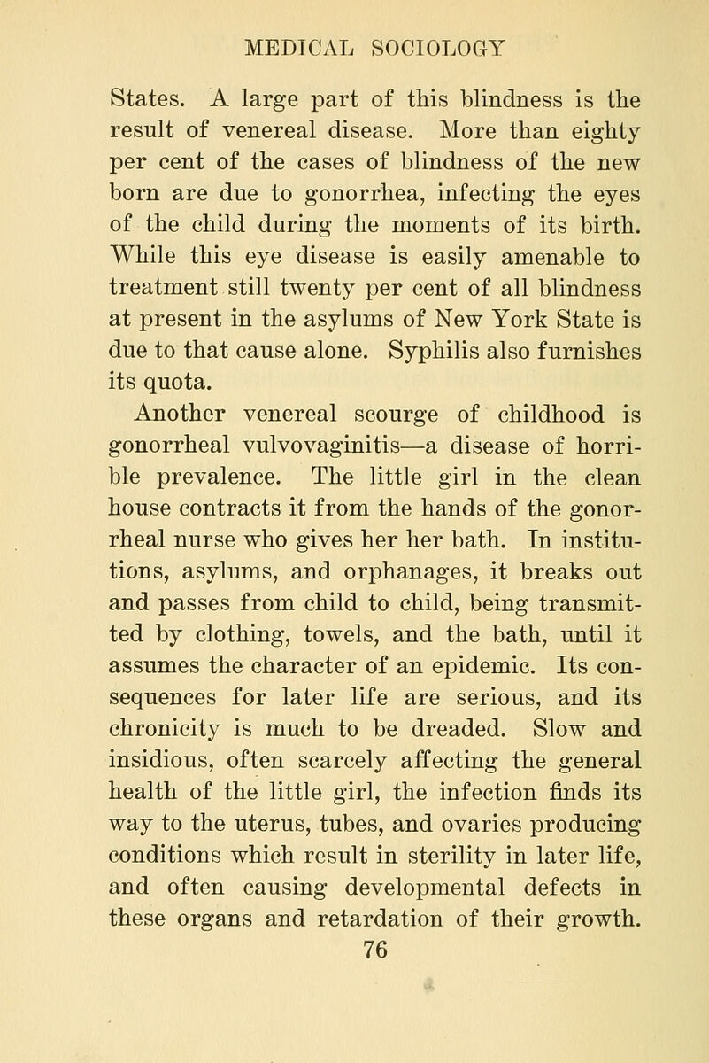 States. A large part of this blindness is the result of venereal disease. More than eighty per cent of the cases of blindness of the new born are due to gonorrhea, infecting the eyes of the child during the moments of its birth. While this eye disease is easily amenable to treatment still twenty per cent of all blindness at present in the asylums of New York State is due to that cause alone. Syphilis also furnishes its quota. Another venereal scourge of childhood is gonorrheal vulvovaginitis—a disease of horri- ble prevalence. The little girl in the clean house contracts it from the hands of the gonor- rheal nurse who gives her her bath. In institu- tions, asylums, and orphanages, it breaks out and passes from child to child, being transmit- ted by clothing, towels, and the bath, until it assumes the character of an epidemic. Its con- sequences for later life are serious, and its chronicity is much to be dreaded. Slow and insidious, often scarcely affecting the general health of the little girl, the infection finds its way to the uterus, tubes, and ovaries producing conditions which result in sterility in later life, and often causing developmental defects in these organs and retardation of their growth.