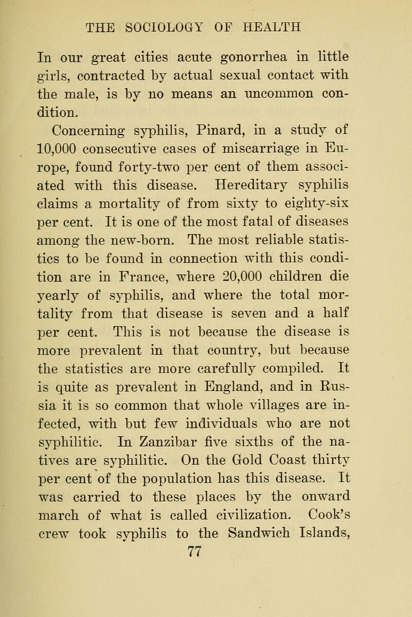 In our great cities acute gonorrhea in little girls, contracted by actual sexual contact with the male, is by no means an uncommon con- dition. Concerning syphilis, Pinard, in a study of 10,000 consecutive cases of miscarriage in Eu- rope, found forty-two per cent of them associ- ated with this disease. Hereditary syphilis claims a mortality of from sixty to eighty-six per cent. It is one of the most fatal of diseases among the new-born. The most reliable statis- tics to be found in connection with this condi- tion are in France, where 20,000 children die yearly of syphilis, and where the total mor- tality from that disease is seven and a half per cent. This is not because the disease is more prevalent in that country, but because the statistics are more carefully compiled. It is quite as prevalent in England, and in Eus- sia it is so common that whole villages are in- fected, with but few individuals who are not syphilitic. In Zanzibar five sixths of the na- tives are syphilitic. On the Gold Coast thirty per cent of the population has this disease. It was carried to these places by the onward march of what is called civilization. Cook's crew took syphilis to the Sandwich Islands,