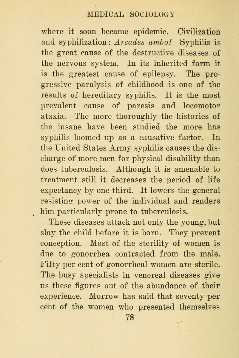 where it soon became epidemic. Civilization and syphilization: Arcades ambo! Syphilis is the great cause of the destructive diseases of the nervous system. In its inherited form it is the greatest cause of epilepsy. The pro- gressive paralysis of childhood is one of the results of hereditary syphilis. It is the most prevalent cause of paresis and locomotor ataxia. The more thoroughly the histories of the insane have been studied the more has syphilis loomed up as a causative factor. In the United States Army syphilis causes the dis- charge of more men for physical disability than does tuberculosis. Although it is amenable to treatment still it decreases the period of life expectancy by one third. It lowers the general resisting power of the individual and renders him particularly prone to tuberculosis. These diseases attack not only the young, but slay the child before it is born. They prevent conception. Most of the sterility of women is due to gonorrhea contracted from the male. Fifty per cent of gonorrheal women are sterile. The busy specialists in venereal diseases give us these figures out of the abundance of their experience. Morrow has said that seventy per cent of the women who presented themselves