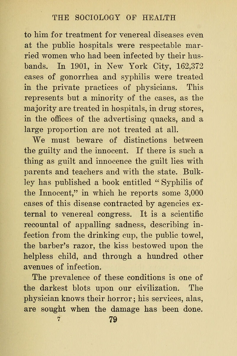 to him for treatment for venereal diseases even at the public hospitals were respectable mar- ried women who had been infected by their hus- bands. In 1901, in New York City, 162,372 cases of gonorrhea and syphilis were treated in the private practices of physicians. This represents but a minority of the cases, as the majority are treated in hospitals, in drug stores, in the offices of the advertising quacks, and a large proportion are not treated at all. We must beware of distinctions between the guilty and the innocent. If there is such a thing as guilt and innocence the guilt lies with parents and teachers and with the state. Bulk- ley has published a book entitled  Syphilis of the Innocent, in which he reports some 3,000 cases of this disease contracted by agencies ex- ternal to venereal congress. It is a scientific recountal of appalling sadness, describing in- fection from the drinking cup, the public towel, the barber's razor, the kiss bestowed upon the helpless child, and through a hundred other avenues of infection. The prevalence of these conditions is one of the darkest blots upon our civilization. The physician knows their horror; his services, alas, are sought when the damage has been done.