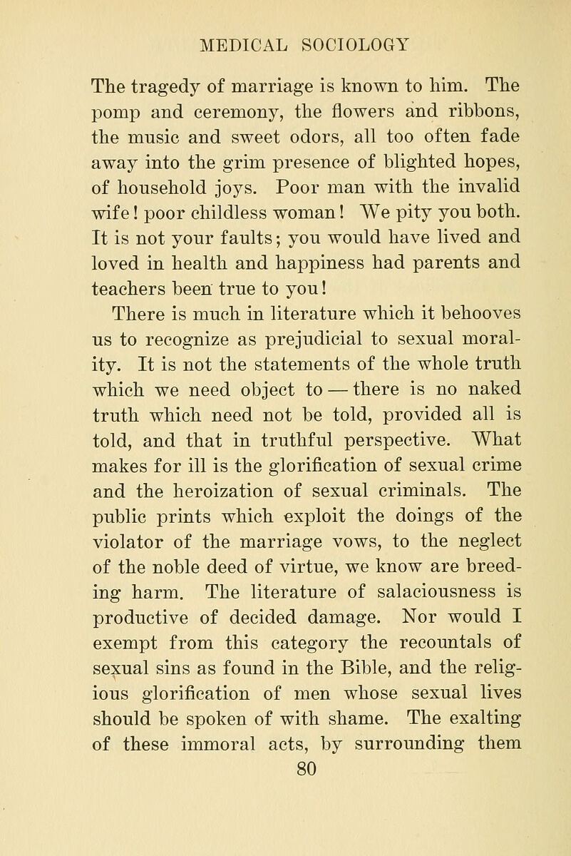 The tragedy of marriage is known to him. The pomp and ceremony, the flowers and ribbons, the music and sweet odors, all too often fade away into the grim presence of blighted hopes, of household joys. Poor man with the invalid wife! poor childless woman! We pity you both. It is not your faults; you would have lived and loved in health and happiness had parents and teachers been true to you! There is much in literature which it behooves us to recognize as prejudicial to sexual moral- ity. It is not the statements of the whole truth which we need object to — there is no naked truth which need not be told, provided all is told, and that in truthful perspective. What makes for ill is the glorification of sexual crime and the heroization of sexual criminals. The public prints which exploit the doings of the violator of the marriage vows, to the neglect of the noble deed of virtue, we know are breed- ing harm. The literature of salaciousness is productive of decided damage. Nor would I exempt from this category the recountals of sexual sins as found in the Bible, and the relig- ious glorification of men whose sexual lives should be spoken of with shame. The exalting of these immoral acts, by surrounding them
