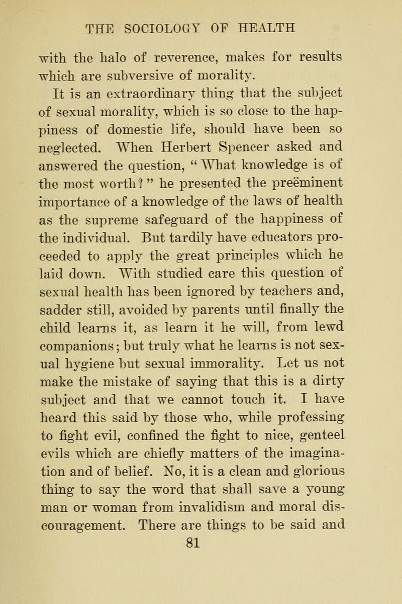 with the halo of reverence, makes for results which are subversive of morality. It is an extraordinary thing that the subject of sexual morality, which is so close to the hap- piness of domestic life, should have been so neglected. When Herbert Spencer asked and answered the question,  AMiat knowledge is of the most worth?  he presented the preeminent importance of a knowledge of the laws of health as the supreme safeguard of the happiness of the individual. But tardily have educators pro- ceeded to apply the great principles which he laid down. AYith studied care this question of sexual health has been ignored by teachers and, sadder still, avoided by parents until finally the child learns it, as learn it he will, from lewd companions; but truly what he learns is not sex- ual hygiene but sexual immorality. Let us not make the mistake of saying that this is a dirty subject and that we cannot touch it. I have heard this said by those who, while professing to fight evil, confined the fight to nice, genteel evils which are chiefly matters of the imagina- tion and of belief. No, it is a clean and glorious thing to say the word that shall save a young man or woman from invalidism and moral dis- couragement. There are things to be said and