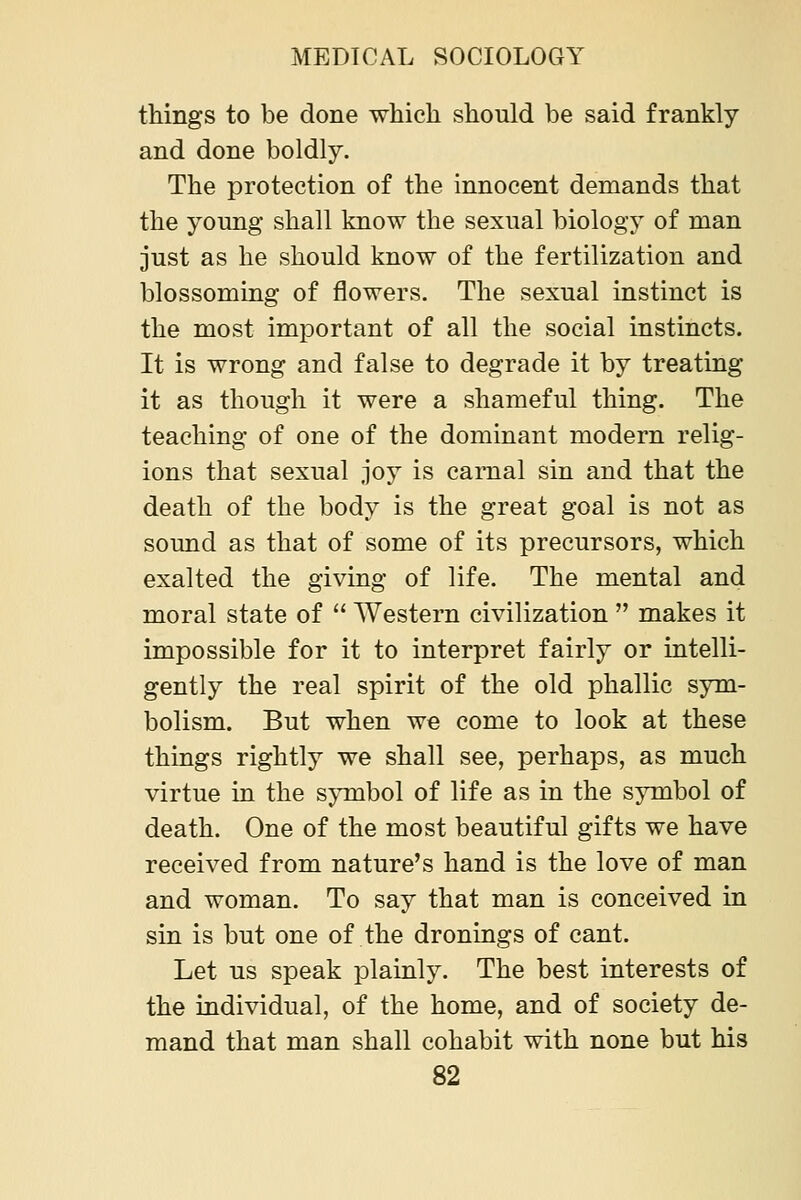 things to be done which should be said frankly and done boldly. The protection of the innocent demands that the young shall know the sexual biology of man just as he should know of the fertilization and blossoming of flowers. The sexual instinct is the most imjDortant of all the social instincts. It is wrong and false to degrade it by treating it as though it were a shameful thing. The teaching of one of the dominant modern relig- ions that sexual joy is carnal sin and that the death of the body is the great goal is not as sound as that of some of its precursors, which exalted the giving of life. The mental and moral state of  Western civilization  makes it impossible for it to interpret fairly or intelli- gently the real spirit of the old phallic sym- bolism. But when we come to look at these things rightly we shall see, perhaps, as much virtue in the symbol of life as in the symbol of death. One of the most beautiful gifts we have received from nature's hand is the love of man and woman. To say that man is conceived in sin is but one of the dronings of cant. Let us speak plainly. The best interests of the individual, of the home, and of society de- mand that man shall cohabit with none but his