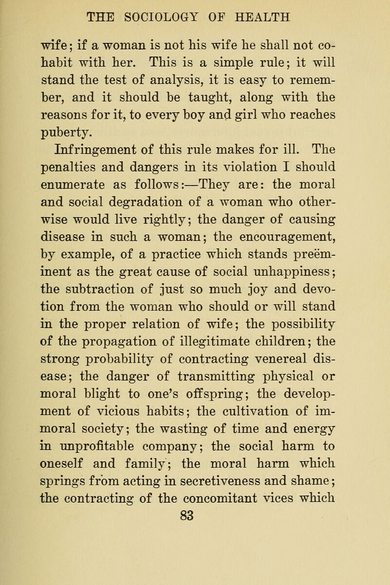 wife; if a woman is not his wife lie shall not co- habit with her. This is a simple rule; it will stand the test of analysis, it is easy to remem- ber, and it should be taught, along with the reasons for it, to every boy and girl who reaches puberty. Infringement of this rule makes for ill. The penalties and dangers in its violation I should enumerate as follows:—They are: the moral and social degradation of a woman who other- wise would live rightly; the danger of causing disease in such a woman; the encouragement, by example, of a practice which stands preem- inent as the great cause of social unhappiness; the subtraction of just so much joy and devo- tion from the woman who should or will stand in the proper relation of wife; the possibility of the propagation of illegitimate children; the strong probability of contracting venereal dis- ease; the danger of transmitting physical or moral blight to one's offspring; the develop- ment of vicious habits; the cultivation of im- moral society; the wasting of time and energy in unprofitable company; the social harm to oneself and family; the moral harm which springs from acting in secretiveness and shame; the contracting of the concomitant vices which