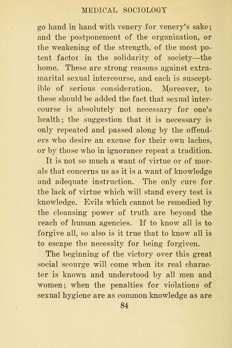 go hand in hand with venery for venery's sake; and the postponement of the organization, or the weakening of the strength, of the most po- tent factor in the solidarity of society—the home. These are strong reasons against extra- marital sexual intercourse, and each is suscept- ible of serious consideration. Moreover, to these should be added the fact that sexual inter- course is absolutely not necessary for one's health; the suggestion that it is necessarj'' is only repeated and passed along by the offend- ers who desire an excuse for their own laches, or by those who in ignorance repeat a tradition. It is not so much a want of virtue or of mor- als that concerns us as it is a want of knowledge and adequate instruction. The only cure for the lack of virtue which will stand every test is Iniowledge. Evils which cannot be remedied by the cleansing power of truth are beyond the reach of human agencies. If to know all is to forgive all, so also is it true that to know all is to escape the necessity for being forgiven. The beginning of the victory over this great social scourge will come when its real charac- ter is known and understood by all men and women; when the penalties for violations of sexual hygiene are as common knowledge as are