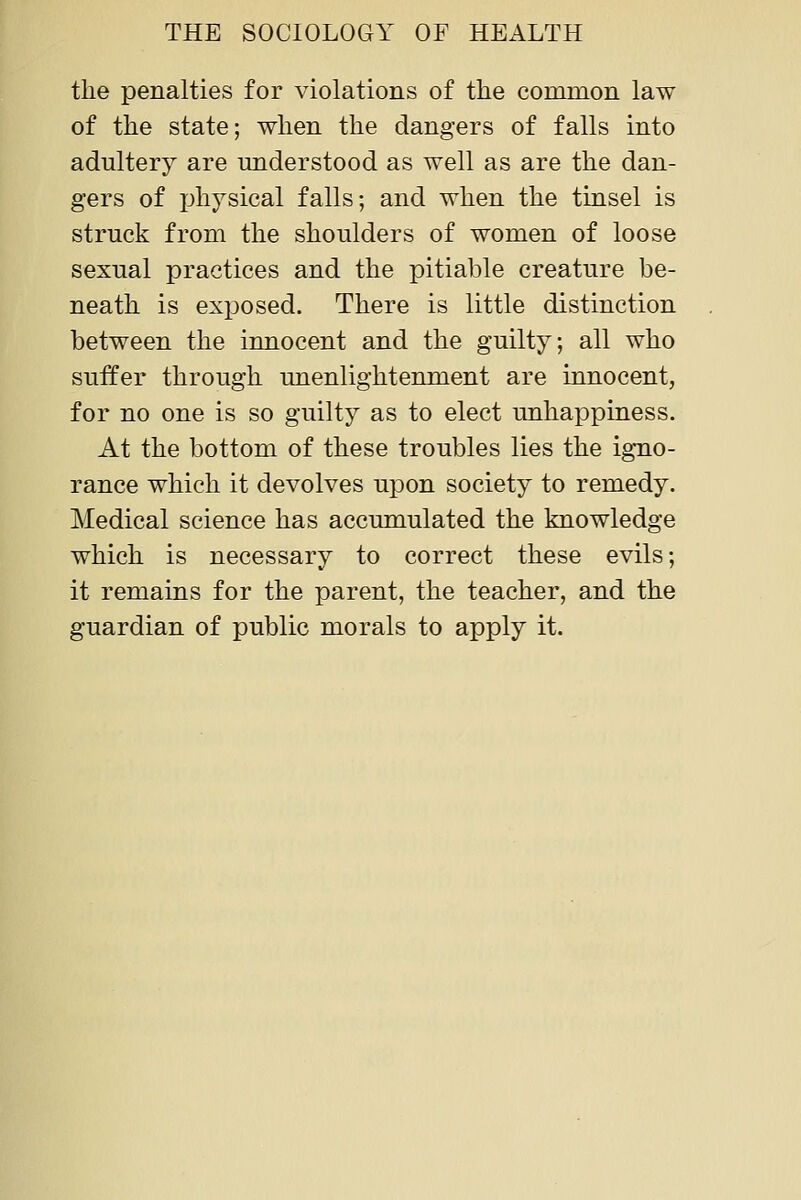 the penalties for violations of the common law of the state; when the dangers of falls into adultery are understood as well as are the dan- gers of physical falls; and when the tinsel is struck from the shoulders of women of loose sexual practices and the pitiable creature be- neath is exposed. There is little distinction between the innocent and the guilty; all who suffer through unenlightenment are innocent, for no one is so guilty as to elect rmhappiness. At the bottom of these troubles lies the igno- rance which it devolves upon society to remedy. Medical science has accumulated the knowledge which is necessary to correct these evils; it remains for the parent, the teacher, and the guardian of public morals to apply it.