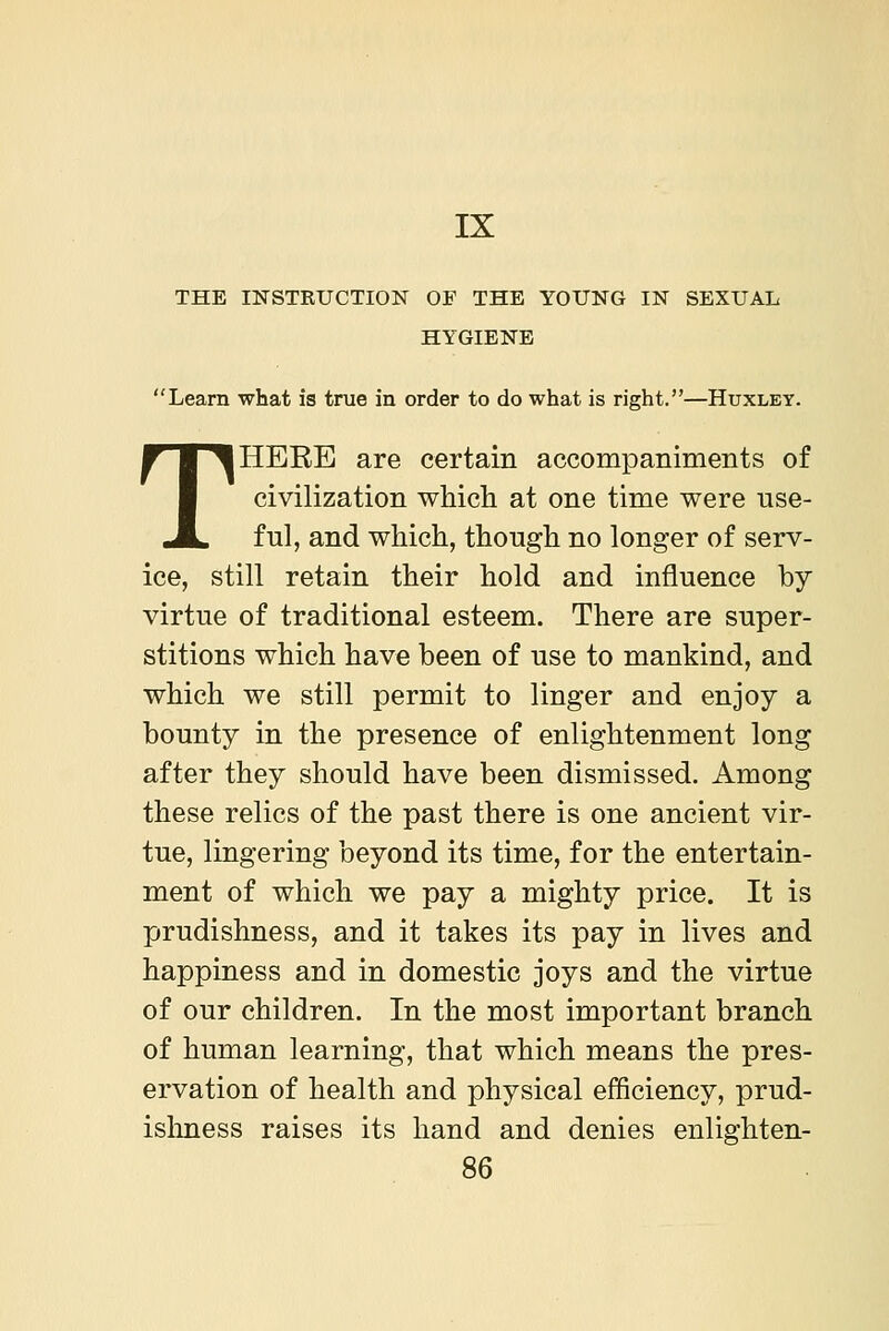 IX THE INSTRUCTION OF THE YOUNG IN SEXUAL HYGIENE Learn what is true in order to do what is right.—Huxley. THERE are certain accompaniments of civilization which at one time were use- ful, and which, though no longer of serv- ice, still retain their hold and influence by virtue of traditional esteem. There are super- stitions which have been of use to mankind, and which we still permit to linger and enjoy a bounty in the presence of enlightenment long after they should have been dismissed. Among these relics of the past there is one ancient vir- tue, lingering beyond its time, for the entertain- ment of which we pay a mighty price. It is prudishness, and it takes its pay in lives and happiness and in domestic joys and the virtue of our children. In the most important branch of human learning, that which means the pres- ervation of health and physical efficiency, prud- islmess raises its hand and denies enlighten-