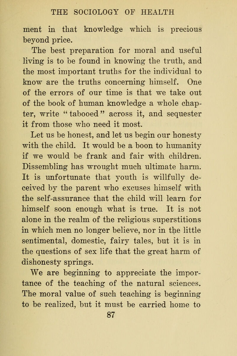 ment in that knowledge which is precious beyond price. The best preparation for moral and useful living is to be found in knowing the truth, and the most imjoortant truths for the individual to know are the truths concerning himself. One of the errors of our time is that we take out of the book of human knowledge a whole chap- ter, write tabooed across it, and sequester it from those who need it most. Let us be honest, and let us begin our honesty with the child. It would be a boon to humanity if we would be frank and fair with children. Dissembling has wrought much ultimate harm. It is unfortunate that youth is willfully de- ceived by the parent who excuses himself with the self-assurance that the child will learn for himself soon enough what is true. It is not alone in the realm of the religious superstitions in which men no longer believe, nor in the little sentimental, domestic, fairy tales, but it is in the questions of sex life that the great harm of dishonesty springs. We are beginning to appreciate the impor- tance of the teaching of the natural sciences. The moral value of such teaching is beginning to be realized, but it must be carried home to