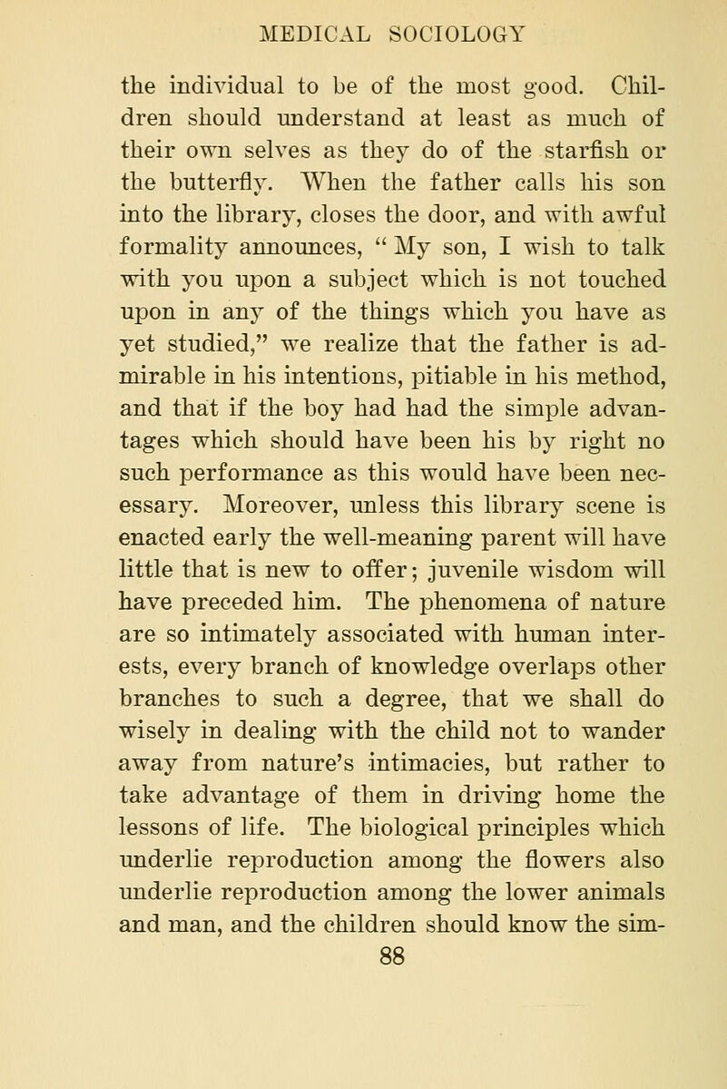 the individual to be of the most good. Chil- dren should understand at least as much of their own selves as they do of the starfish or the buttei'fly. When the father calls his son into the library, closes the door, and with awful formality announces, My son, I wish to talk with you upon a subject which is not touched upon in any of the things which you have as yet studied, we realize that the father is ad- mirable in his intentions, pitiable in his method, and that if the boy had had the simple advan- tages which should have been his by right no such performance as this would have been nec- essary. Moreover, unless this library scene is enacted early the well-meaning parent will have little that is new to offer; juvenile wisdom will have preceded him. The phenomena of nature are so intimately associated with human inter- ests, every branch of knowledge overlaps other branches to such a degree, that we shall do wisely in dealing with the child not to wander away from nature's intimacies, but rather to take advantage of them in driving home the lessons of life. The biological principles which underlie reproduction among the flowers also underlie reproduction among the lower animals and man, and the children should know the sim-
