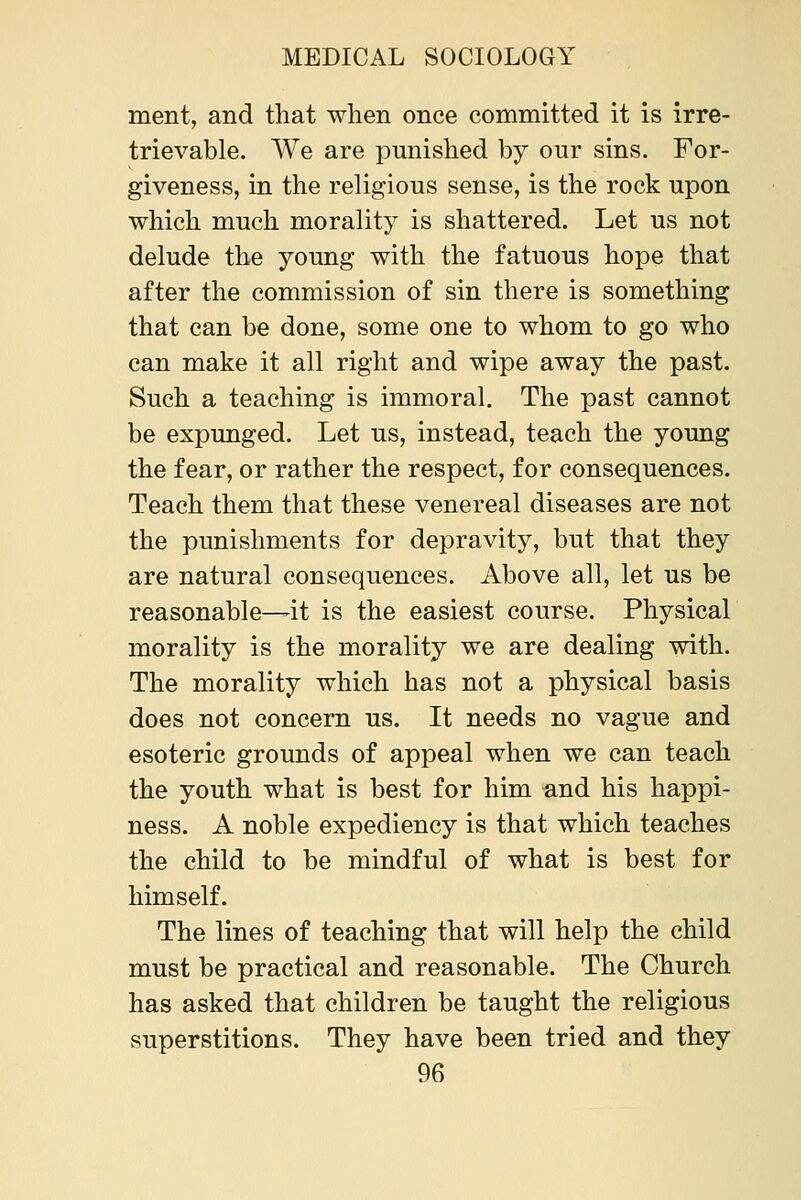 ment, and that when once committed it is irre- trievable. We are pmiished by our sins. For- giveness, in the religions sense, is the rock upon which much morality is shattered. Let us not delude the young with the fatuous hope that after the commission of sin there is something that can be done, some one to whom to go who can make it all right and wipe away the past. Such a teaching is immoral. The past cannot be expunged. Let us, instead, teach the young the fear, or rather the respect, for consequences. Teach them that these venereal diseases are not the punishments for depravity, but that they are natural consequences. Above all, let us be reasonable—it is the easiest course. Physical morality is the morality we are dealing with. The morality which has not a physical basis does not concern us. It needs no vague and esoteric grounds of appeal when we can teach the youth what is best for him and his happi- ness. A noble expediency is that which teaches the child to be mindful of what is best for himself. The lines of teaching that will help the child must be practical and reasonable. The Church has asked that children be taught the religious superstitions. They have been tried and they