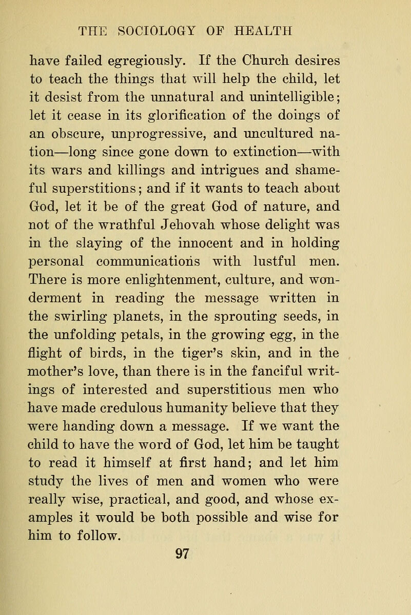 have failed egregiously. If the Church desires to teach the things that will help the child, let it desist from the imnatural and unintelligible; let it cease in its glorification of the doings of an obscure, unprogressive, and uncultured na- tion—long since gone down to extinction—with its wars and killings and intrigues and shame- ful superstitions; and if it wants to teach about God, let it be of the great God of nature, and not of the wrathful Jehovah whose delight was in the slaying of the innocent and in holding personal communications with lustful men. There is more enlightenment, culture, and won- derment in reading the message written in the swirling planets, in the sprouting seeds, in the unfolding petals, in the growing egg, in the flight of birds, in the tiger's skin, and in the mother's love, than there is in the fanciful writ- ings of interested and superstitious men who have made credulous humanity believe that they were handing down a message. If we want the child to have the word of God, let him be taught to read it himself at first hand; and let him study the lives of men and women who were really wise, practical, and good, and whose ex- amples it would be both possible and wise for him to follow.