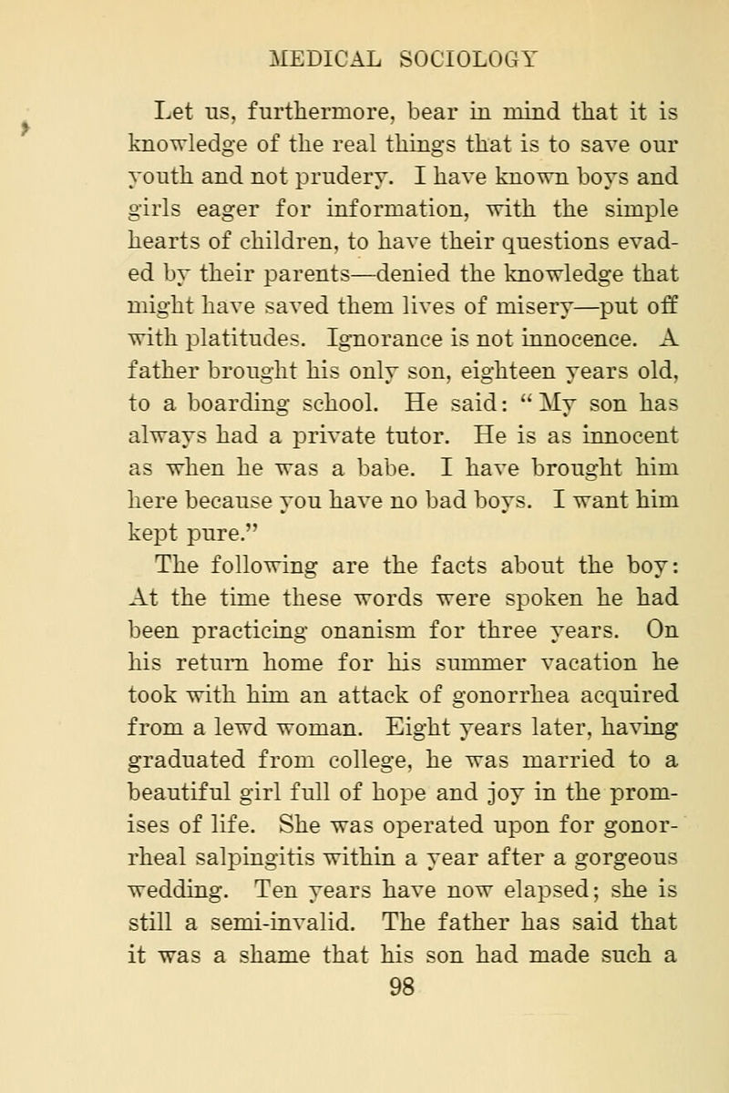 Let us. furtliermore. bear in mind that it is knowledge of the real things that is to save our youth and not prudery. I have known boys and girls eager for information, with the simple hearts of children, to have their questions evad- ed by their parents—denied the knowledge that might have saved them lives of misery—put off with platitudes. Ignorance is not innocence. A father brought his only son, eighteen years old, to a boarding schooL He said: My son has always had a private tutor. He is as innocent as when he was a babe. I have brought him here because you have no bad boys. I want him keiDt pure. The following are the facts about the boy: At the time these words were spoken he had been practicing onanism for three years. On his return home for his summer vacation he took with him an attack of gonorrhea acquired from a lewd woman. Eight years later, having graduated from college, he was married to a beautiful girl full of hope and joy in the prom- ises of life. She was operated upon for gonor- rheal salpingitis within a year after a gorgeous wedding. Ten years have now elapsed; she is still a semi-invalid. The father has said that it was a shame that his son had made such a