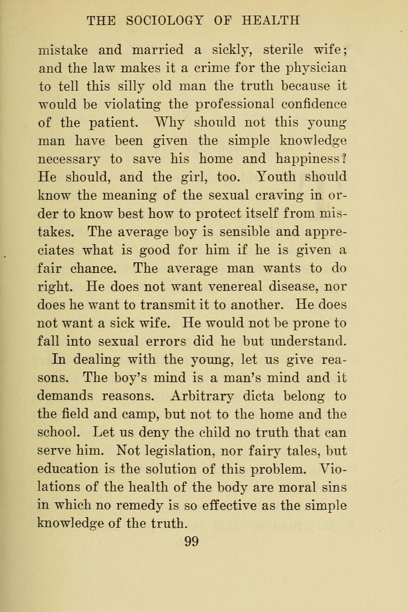 mistake and married a sickly, sterile wife; and the law makes it a crime for the physician to tell this silly old man the truth because it would be violating the professional confidence of the patient. Why should not this young man have been given the simple knowledge necessary to save his home and happiness! He should, and the girl, too. Youth should know the meaning of the sexual craving in or- der to know best how to protect itself from mis- takes. The average boy is sensible and appre- ciates what is good for him if he is given a fair chance. The average man wants to do right. He does not want venereal disease, nor does he want to transmit it to another. He does not want a sick wife. He would not be prone to fall into sexual errors did he but understand. In dealing with the young, let us give rea- sons. The boy's mind is a man's mind and it demands reasons. Arbitrary dicta belong to the field and camp, but not to the home and the school. Let us deny the child no truth that can serve him. Not legislation, nor fairy tales, but education is the solution of this problem. Vio- lations of the health of the body are moral sins in which no remedy is so effective as the simple knowledge of the truth.