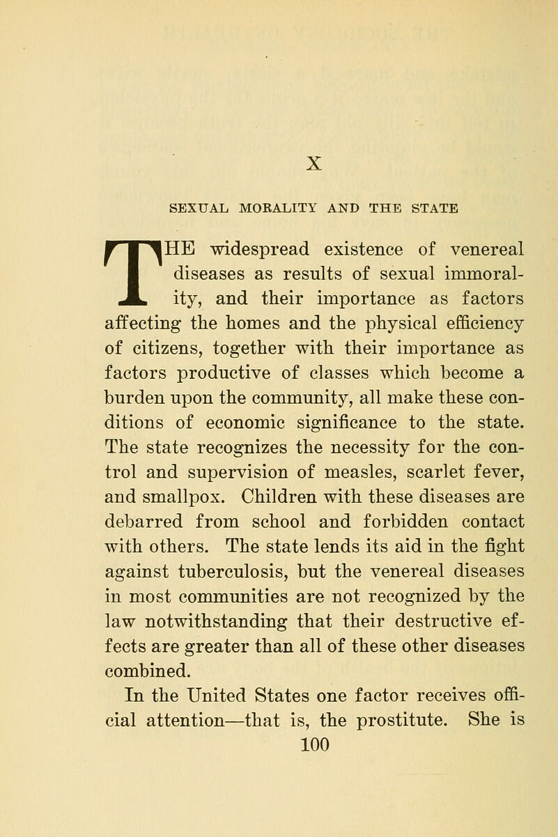 SEXUAL MOEALITY AND THE STATE THE widespread existence of venereal diseases as results of sexual immoral- ity, and their importance as factors affecting the homes and the physical efficiency of citizens, together with their importance as factors productive of classes which become a burden upon the community, all make these con- ditions of economic significance to the state. The state recognizes the necessity for the con- trol and supervision of measles, scarlet fever, and smallpox. Children with these diseases are debarred from school and forbidden contact with others. The state lends its aid in the fight against tuberculosis, but the venereal diseases in most communities are not recognized by the law notwithstanding that their destructive ef- fects are greater than all of these other diseases combined. In the United States one factor receives offi- cial attention—that is, the prostitute. She is