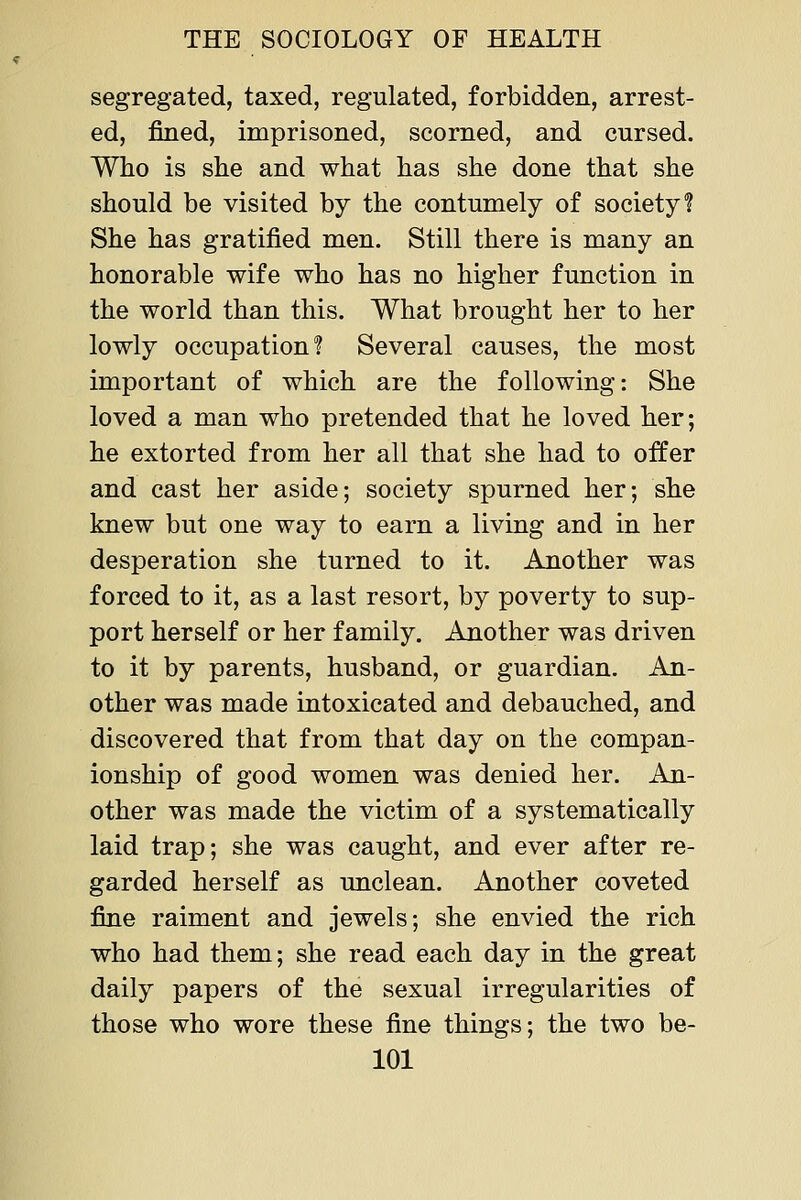 segregated, taxed, regulated, forbidden, arrest- ed, fined, imprisoned, scorned, and cursed. Who is she and what has she done that she should be visited by the contumely of society? She has gratified men. Still there is many an honorable wife who has no higher function in the world than this. What brought her to her lowly occupation? Several causes, the most important of which are the following: She loved a man who pretended that he loved her; he extorted from her all that she had to offer and cast her aside; society spurned her; she knew but one way to earn a living and in her desperation she turned to it. Another was forced to it, as a last resort, by poverty to sup- port herself or her family. Another was driven to it by parents, husband, or guardian. An- other was made intoxicated and debauched, and discovered that from that day on the compan- ionship of good women was denied her. An- other was made the victim of a systematically laid trap; she was caught, and ever after re- garded herself as unclean. Another coveted fine raiment and jewels; she envied the rich who had them; she read each day in the great daily papers of the sexual irregularities of those who wore these fine things; the two be-