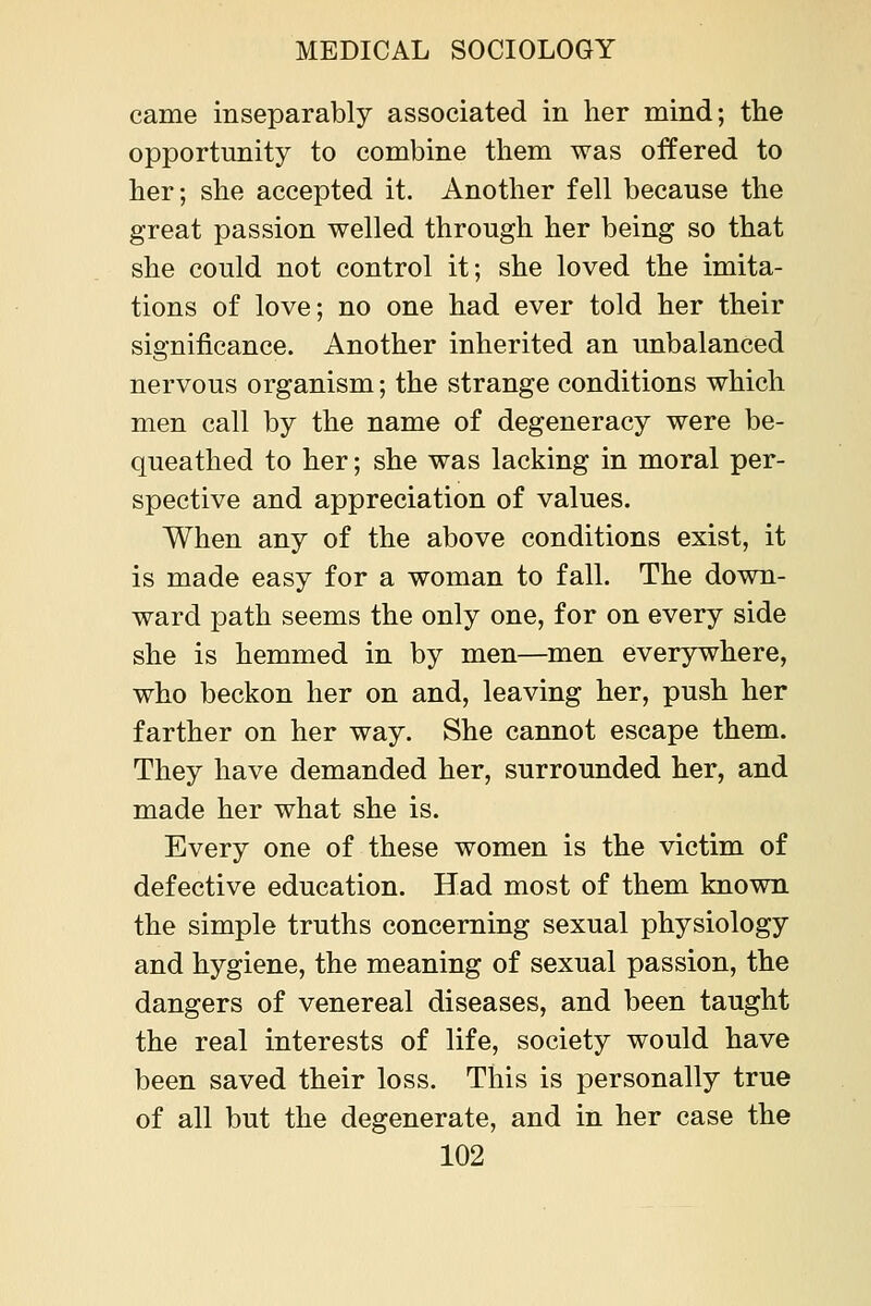 came inseparably associated in her mind; tlie opportunity to combine them was offered to her; she accepted it. Another fell because the great passion welled through her being so that she could not control it; she loved the imita- tions of love; no one had ever told her their significance. Another inherited an unbalanced nervous organism; the strange conditions which men call by the name of degeneracy were be- queathed to her; she was lacking in moral per- spective and appreciation of values. When any of the above conditions exist, it is made easy for a woman to fall. The down- ward path seems the only one, for on every side she is hemmed in by men—men everywhere, who beckon her on and, leaving her, push her farther on her way. She cannot escape them. They have demanded her, surrounded her, and made her what she is. Every one of these women is the victim of defective education. Had most of them known the simple truths concerning sexual physiology and hygiene, the meaning of sexual passion, the dangers of venereal diseases, and been taught the real interests of life, society would have been saved their loss. This is personally true of all but the degenerate, and in her case the
