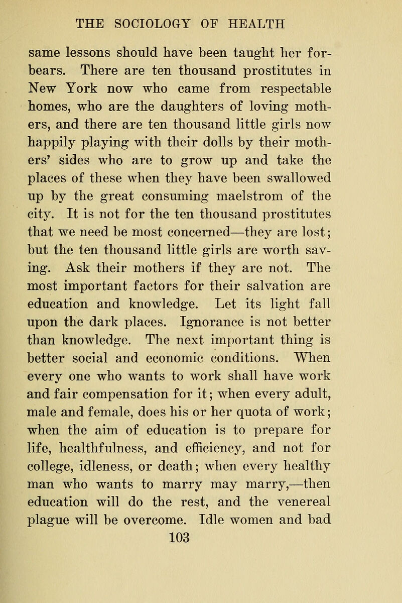 same lessons should have been tanght her for- bears. There are ten thousand prostitutes in New York now who came from respectable homes, who are the daughters of loving moth- ers, and there are ten thousand little girls now happily playing with their dolls by their moth- ers' sides who are to grow up and take the places of these when they have been swallowed up by the great consuming maelstrom of the city. It is not for the ten thousand prostitutes that we need be most concerned—they are lost; but the ten thousand little girls are worth sav- ing. Ask their mothers if they are not. The most important factors for their salvation are education and knowledge. Let its light fall upon the dark places. Ignorance is not better than knowledge. The next important thing is better social and economic conditions. When every one who wants to work shall have work and fair compensation for it; when every adult, male and female, does his or her quota of work; when the aim of education is to prepare for life, healthfulness, and efficiency, and not for college, idleness, or death; when every healthy man who wants to marry may marry,—then education will do the rest, and the venereal plague will be overcome. Idle women and bad