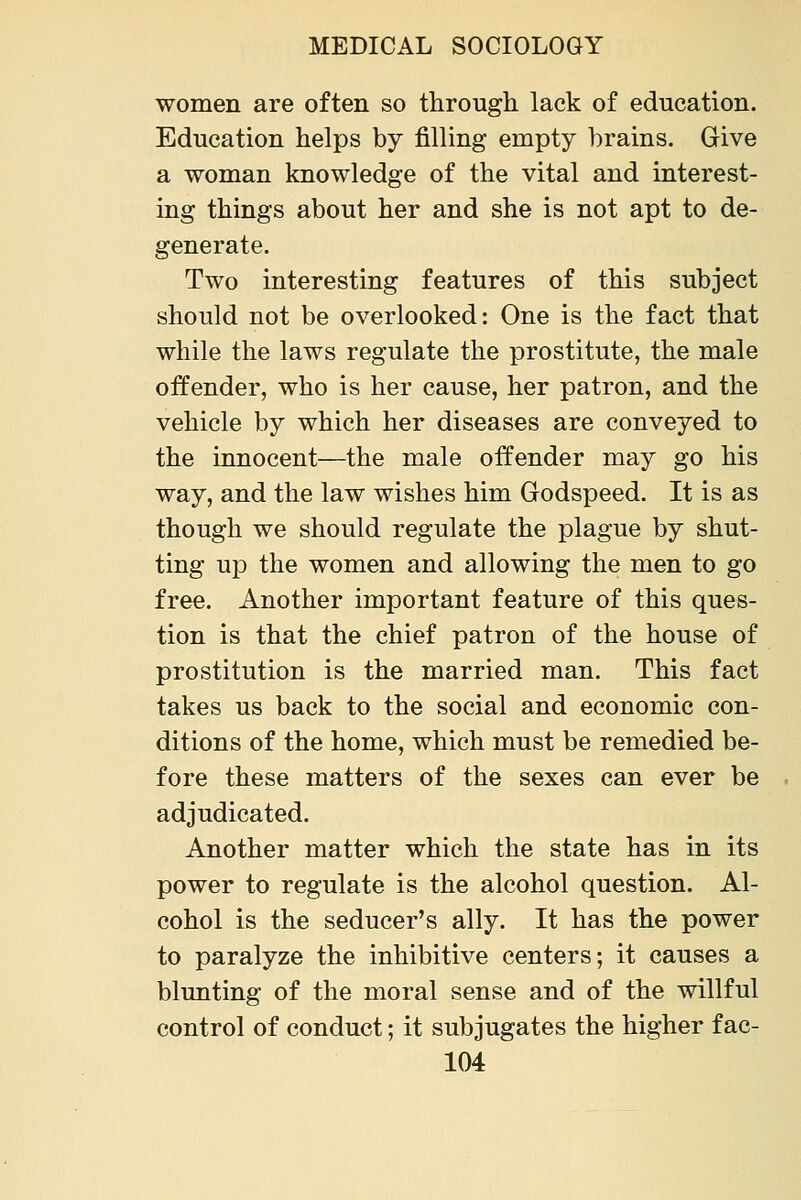 women are often so through lack of education. Education helps by filling empty brains. Give a woman knowledge of the vital and interest- ing things about her and she is not apt to de- generate. Two interesting features of this subject should not be overlooked: One is the fact that while the laws regulate the prostitute, the male offender, who is her cause, her patron, and the vehicle by which her diseases are conveyed to the innocent—the male offender may go his way, and the law wishes him Godspeed. It is as though we should regulate the plague by shut- ting up the women and allowing the men to go free. Another important feature of this ques- tion is that the chief patron of the house of prostitution is the married man. This fact takes us back to the social and economic con- ditions of the home, which must be remedied be- fore these matters of the sexes can ever be adjudicated. Another matter which the state has in its power to regulate is the alcohol question. Al- cohol is the seducer's ally. It has the power to paralyze the inhibitive centers; it causes a blunting of the moral sense and of the willful control of conduct; it subjugates the higher fac-