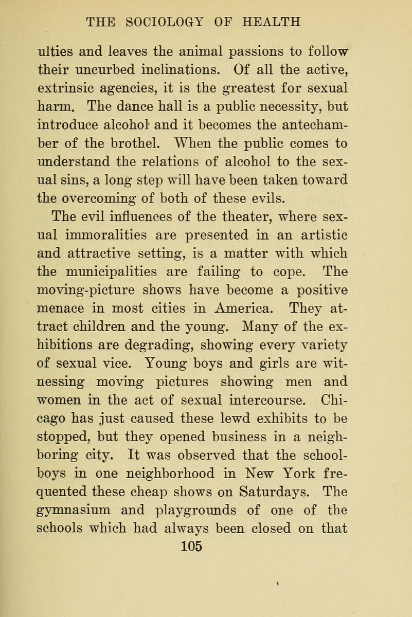 iilties and leaves the animal passions to follow their iincurbed inclinations. Of all the active, extrinsic agencies, it is the greatest for sexual harm. The dance hall is a public necessity, but introduce alcohol and it becomes the antecham- ber of the brothel. When the public comes to understand the relations of alcohol to the sex- ual sins, a long step will have been taken toward the overcoming of both of these evils. The evil influences of the theater, where sex- ual immoralities are presented in an artistic and attractive setting, is a matter with which the municipalities are failing to cope. The moving-picture shows have become a positive menace in most cities in America. They at- tract children and the young. Many of the ex- hibitions are degrading, showing every variety of sexual vice. Young boys and girls are wit- nessing moving pictures showing men and women in the act of sexual intercourse. Chi- cago has just caused these lewd exhibits to be stopped, but they opened business in a neigh- boring city. It was observed that the school- boys in one neighborhood in New York fre- quented these cheap shows on Saturdays. The gymnasium and playgrounds of one of the schools which had always been closed on that