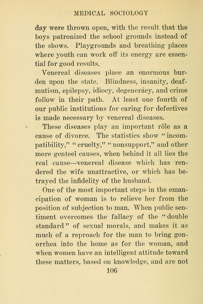 day were thrown open, with the result that the boys patronized the school grounds instead of the shows. Playgrounds and breathing places where youth can work off its energy are essen- tial for good results. Venereal diseases place an enormous bur- den upon the state. Blindness, insanity, deaf- mutism, epilepsy, idiocy, degeneracy, and crime follow in their path. At least one fourth of our public institutions for caring for defectives is made necessary by venereal diseases. These diseases play an important role as a cause of divorce. The statistics show incom- patibility, cruelty, nonsupport, and other more genteel causes, when behind it all lies the real cause—venereal disease which has ren- dered the wife unattractive, or which has be- trayed the infidelity of the husband. One of the most important steps in the eman- cipation of woman is to relieve her from the position of subjection to man. When public sen- timent overcomes the fallacy of the double standard of sexual morals, and makes it as much of a reproach for the man to bring gon- orrhea into the home as for the woman, and when women have an intelligent attitude toward these matters, based on knowledge, and are not