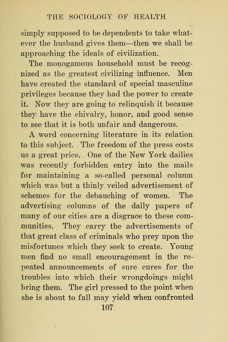 simply supposed to be dependents to take what- ever the husband gives them—then we shall be approaching the ideals of civilization. The monogamous household must be recog- nized as the greatest civilizing influence. Men have created the standard of special masculine privileges because they had the power to create it. Now they are going to relinquish it because they have the chivalry, honor, and good sense to see that it is both unfair and dangerous. A word concerning literature in its relation to this subject. The freedom of the press costs us a great price. One of the New York dailies was recently forbidden entry into the mails for maintaining a so-called personal column which was but a thinly veiled advertisement of schemes for the debauching of women. The advertising columns of the daily papers of many of our cities are a disgrace to these com- munities. They carry the advertisements of that great class of criminals who prey upon the misfortunes which they seek to create. Young men find no small encouragement in the re- peated announcements of sure cures for the troubles into which their wrongdoings might bring them. The girl pressed to the point when she is about to fall may yield when confronted