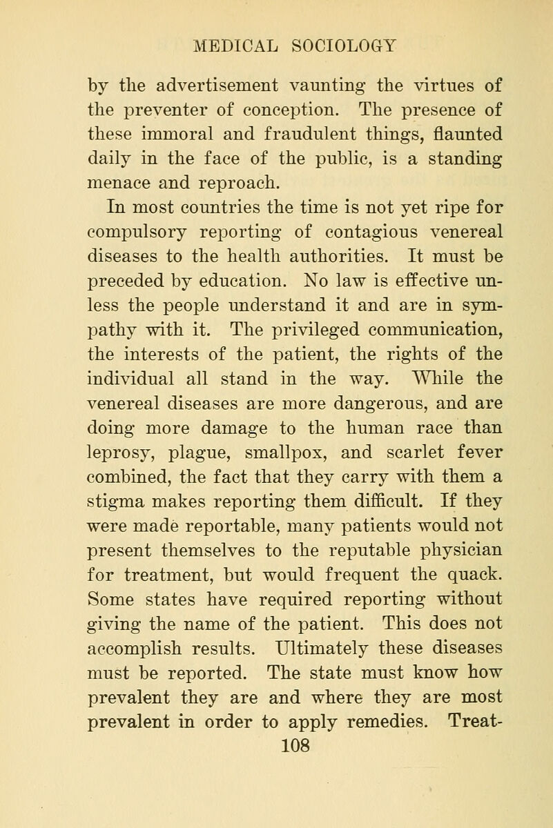 by the advertisement vaunting the virtues of the preventer of conception. The presence of these immoral and fraudulent things, flaunted daily in the face of the public, is a standing menace and reproach. In most countries the time is not yet ripe for compulsory reporting of contagious venereal diseases to the health authorities. It must be preceded by education. No law is effective un- less the people understand it and are in sym- pathy with it. The privileged communication, the interests of the patient, the rights of the individual all stand in the way. While the venereal diseases are more dangerous, and are doing more damage to the human race than leprosy, plague, smallpox, and scarlet fever combined, the fact that they carry with them a stigma makes reporting them difficult. If they were made reportable, many patients would not present themselves to the reputable physician for treatment, but would frequent the quack. Some states have required reporting without giving the name of the patient. This does not accomplish results. Ultimately these diseases must be reported. The state must know how prevalent they are and where they are most prevalent in order to apply remedies. Treat-
