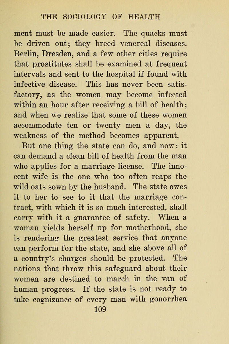 ment must be made easier. The quacks must be driven out; they breed venereal diseases. Berlin, Dresden, and a few other cities require that prostitutes shall be examined at frequent intervals and sent to the hospital if found with infective disease. This has never been satis- factory, as the women may become infected within an hour after receiving a bill of health; and when we realize that some of these women accommodate ten or twenty men a day, the weakness of the method becomes apparent. But one thing the state can do, and now: it can demand a clean bill of health from the man who applies for a marriage license. The inno- cent wife is the one who too often reaps the wild oats sown by the husband. The state owes it to her to see to it that the marriage con- tract, with which it is so much interested, shall carry with it a guarantee of safety. When a woman yields herself up for motherhood, she is rendering the greatest service that anyone can perform for the state, and she above all of a country's charges should be protected. The nations that throw this safeguard about their women are destined to march in the van of human progress. If the state is not ready to take cognizance of every man with gonorrhea