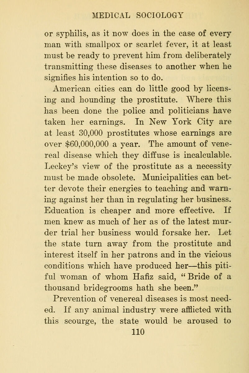 or syphilis, as it now does in the case of every man with smallpox or scarlet fever, it at least must be ready to prevent him from deliberately transmitting these diseases to another when he signifies his intention so to do. American cities can do little good by licens- ing and hounding the prostitute. ^Miere this has been done the jDolice and politicians have taken her earnings. In New York City are at least 30,000 prostitutes whose earnings are over $60,000,000 a year. The amount of vene- real disease which they diffuse is incalculable. Leckey's view of the prostitute as a necessity must be made obsolete. Municipalities can bet- ter devote their energies to teaching and warn- ing against her than in regulating her business. Education is cheaper and more effective. If men knew as much of her as of the latest mur- der trial her business would forsake her. Let the state turn away from the prostitute and interest itself in her patrons and in the vicious conditions which have produced her—this piti- ful woman of whom Hafiz said,  Bride of a thousand bridegrooms hath she been. Prevention of venereal diseases is most need- ed. If any animal industry were afflicted with this scourge, the state would be aroused to