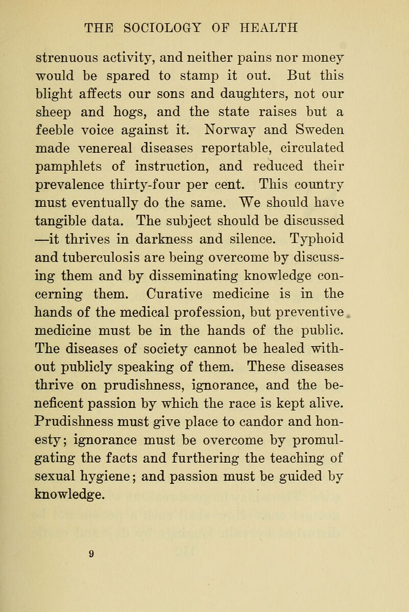 strenuous activity, and neither pains nor money would be spared to stamp it out. But this blight affects our sons and daughters, not our sheep and hogs, and the state raises but a feeble voice against it. Norway and Sweden made venereal diseases reportable, circulated pamphlets of instruction, and reduced their prevalence thirty-four per cent. This country must eventually do the same. We should have tangible data. The subject should be discussed —it thrives in darkness and silence. Typhoid and tuberculosis are being overcome by discuss- ing them and by disseminating knowledge con- cerning them. Curative medicine is in the hands of the medical profession, but preventive medicine must be in the hands of the public. The diseases of society cannot be healed with- out publicly speaking of them. These diseases thrive on prudishness, ignorance, and the be- neficent passion by which the race is kept alive. Prudishness must give place to candor and hon- esty; ignorance must be overcome by promul- gating the facts and furthering the teaching of sexual hygiene; and passion must be guided by knowledge.