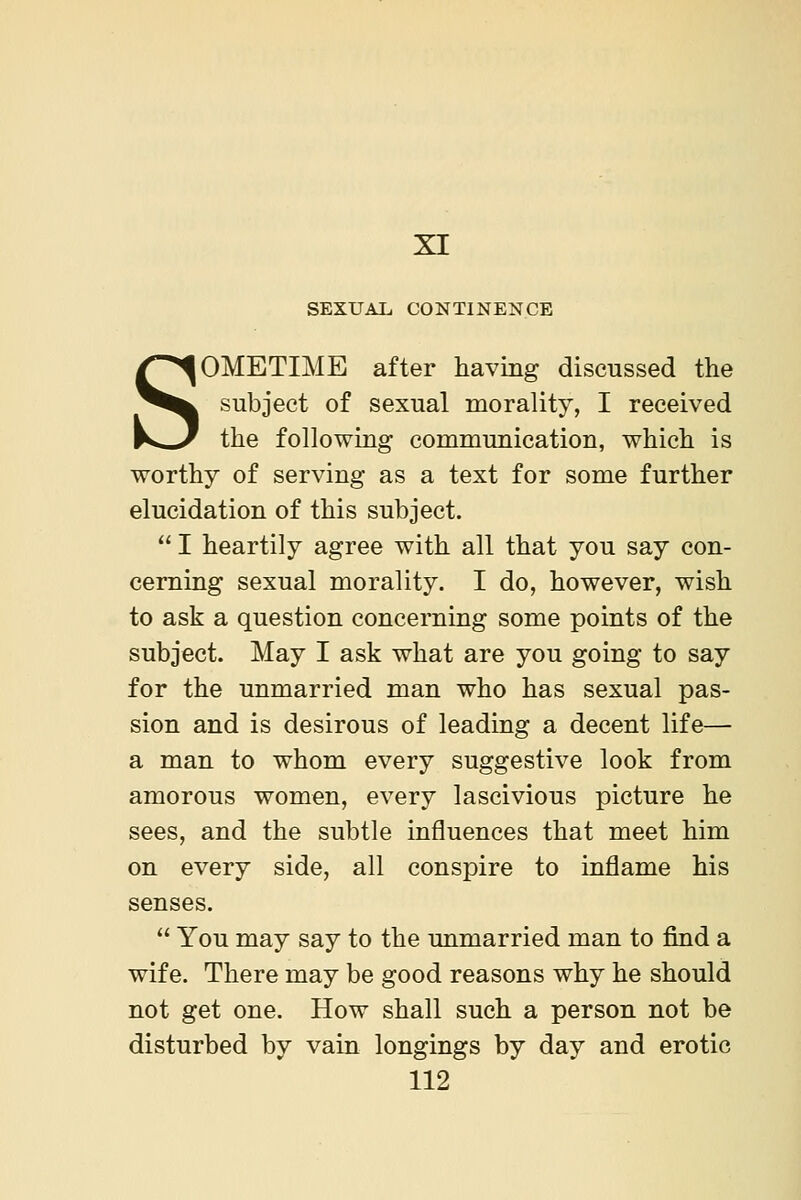 XI SEXUAL CONTINENCE SOMETIME after having discussed the subject of sexual morality, I received the following communication, which is worthy of serving as a text for some further elucidation of this subject.  I heartily agree with all that you say con- cerning sexual morality. I do, however, wish to ask a question concerning some points of the subject. May I ask what are you going to say for the unmarried man who has sexual pas- sion and is desirous of leading a decent life— a man to whom every suggestive look from amorous women, every lascivious picture he sees, and the subtle influences that meet him on every side, all conspire to inflame his senses.  You may say to the unmarried man to find a wife. There may be good reasons why he should not get one. How shall such a person not be disturbed by vain longings by day and erotic