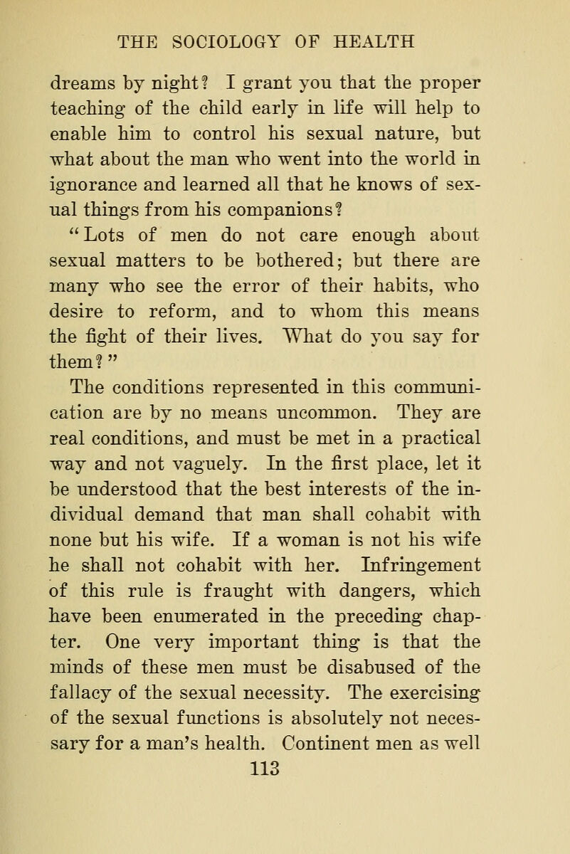 dreams by night ? I grant you that the proper teaching of the child early in life will help to enable him to control his sexual nature, but what about the man who went into the world in ignorance and learned all that he knows of sex- ual things from his companions 1 Lots of men do not care enough about sexual matters to be bothered; but there are many who see the error of their habits, who desire to reform, and to whom this means the fight of their lives. What do you say for them? The conditions represented in this communi- cation are by no means uncommon. They are real conditions, and must be met in a practical way and not vaguely. In the first place, let it be understood that the best interests of the in- dividual demand that man shall cohabit with none but his wife. If a woman is not his wife he shall not cohabit with her. Infringement of this rule is fraught with dangers, which have been enumerated in the preceding chap- ter. One very important thing is that the minds of these men must be disabused of the fallacy of the sexual necessity. The exercising of the sexual functions is absolutely not neces- sary for a man's health. Continent men as well
