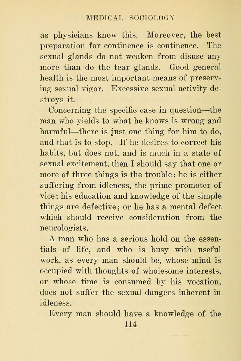 as physicians know this. Moreover, the best preparation for continence is continence. The sexual glands do not weaken from disuse any more than do the tear glands. Good general health is the most important means of preserv- ing sexual vigor. Excessive sexual activity de- stroys it. Concerning the specific case in question—the man who yields to what he knows is wrong and harmful—there is just one thing for him to do, and that is to stop. If he desires to correct his habits, but does not, and is much in a state of sexual excitement, then I should say that one or more of three things is the trouble: he is either suffering from idleness, the prime promoter of vice; his education and knowledge of the simple things are defective; or he has a mental defect which should receive consideration from the neurologists. A man who has a serious hold on the essen- tials of life, and who is busy with useful work, as every man should be, whose mind is occupied with thoughts of wholesome interests, or whose time is consumed by his vocation, does not suffer the sexual dangers inherent in idleness. Every man should have a knowledge of the