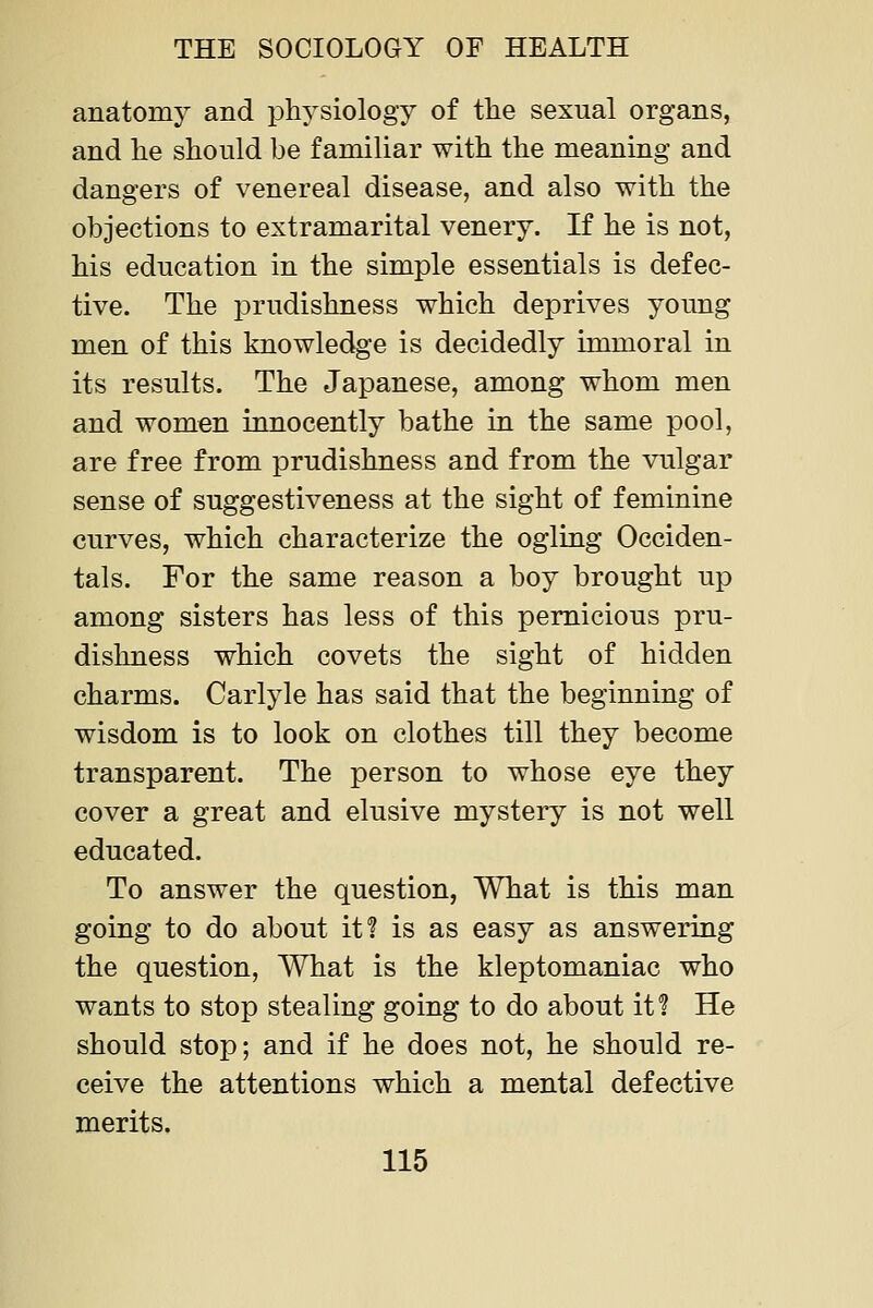 anatomy and physiology of the sexual organs, and he should be familiar with the meaning and dangers of venereal disease, and also with the objections to extramarital venery. If he is not, his education in the simple essentials is defec- tive. The prudishness which deprives young men of this knowledge is decidedly immoral in its results. The Japanese, among whom men and women innocently bathe in the same pool, are free from prudishness and from the vulgar sense of suggestiveness at the sight of feminine curves, which characterize the ogling Occiden- tals. For the same reason a boy brought up among sisters has less of this pernicious pru- dishness which covets the sight of hidden charms. Carlyle has said that the beginning of wisdom is to look on clothes till they become transparent. The person to whose eye they cover a great and elusive mystery is not well educated. To answer the question, What is this man going to do about it? is as easy as answering the question. What is the kleptomaniac who wants to stop stealing going to do about if? He should stop; and if he does not, he should re- ceive the attentions which a mental defective merits.