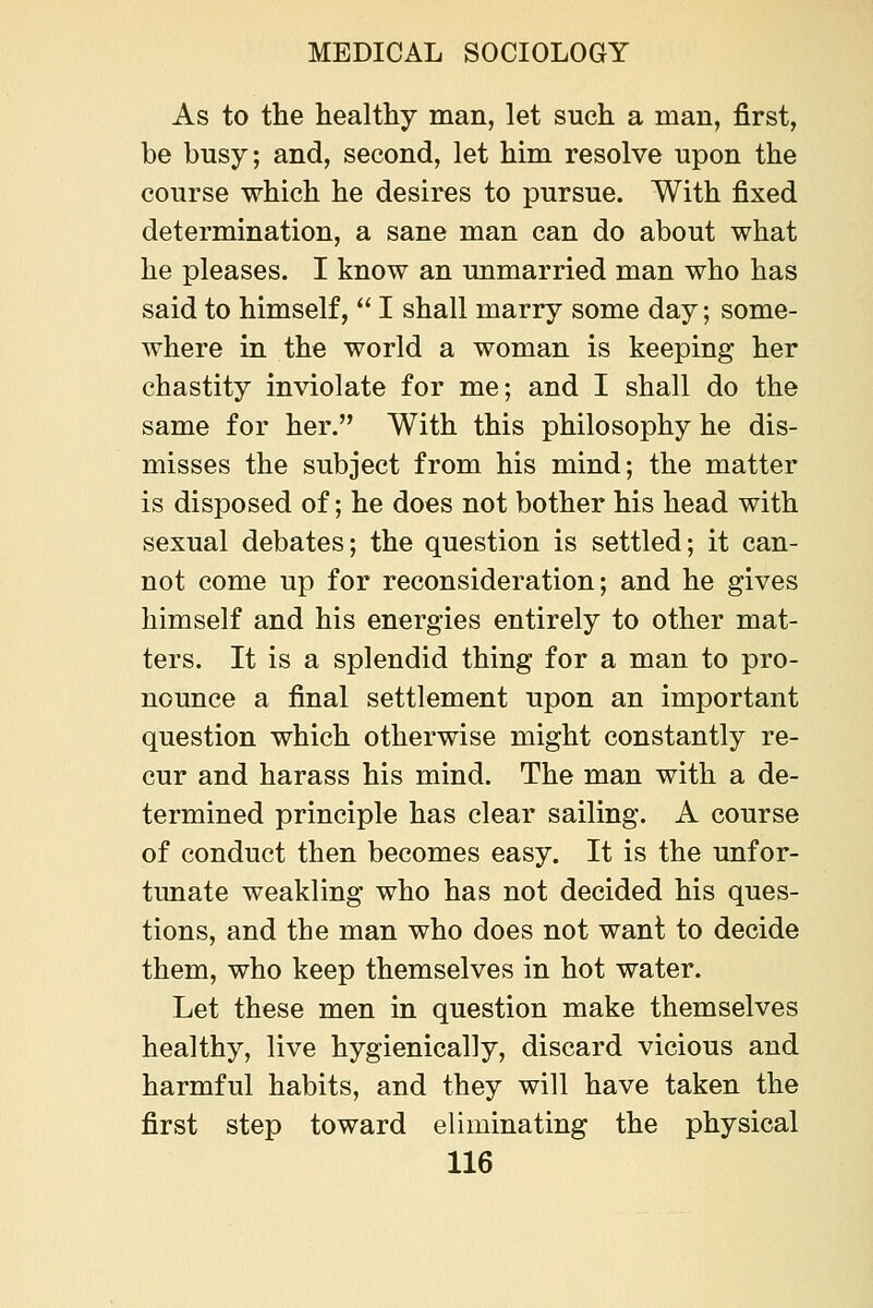 As to the healthy man, let such a man, first, be busy; and, second, let him resolve upon the course which he desires to pursue. With fixed determination, a sane man can do about what he pleases. I know an unmarried man who has said to himself,  I shall marry some day; some- where in the world a woman is keeping her chastity inviolate for me; and I shall do the same for her. With this philosophy he dis- misses the subject from his mind; the matter is disposed of; he does not bother his head with sexual debates; the question is settled; it can- not come up for reconsideration; and he gives himself and his energies entirely to other mat- ters. It is a splendid thing for a man to pro- nounce a final settlement upon an important question which otherwise might constantly re- cur and harass his mind. The man with a de- termined principle has clear sailing. A course of conduct then becomes easy. It is the unfor- tunate weakling who has not decided his ques- tions, and the man who does not want to decide them, who keep themselves in hot water. Let these men in question make themselves healthy, live hygienically, discard vicious and harmful habits, and they will have taken the first step toward eliminating the physical