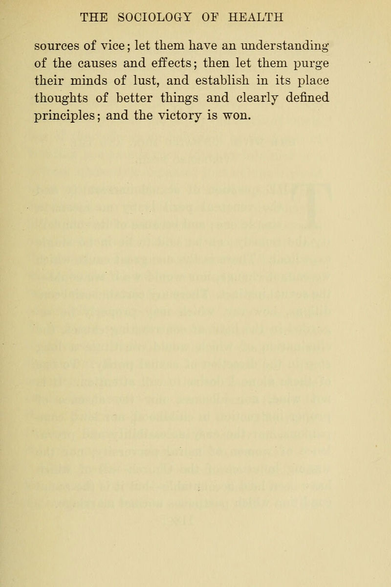 sources of vice; let them have an understanding of the causes and effects; then let them purge their minds of lust, and establish in its place thoughts of better things and clearly defined principles; and the victory is won.