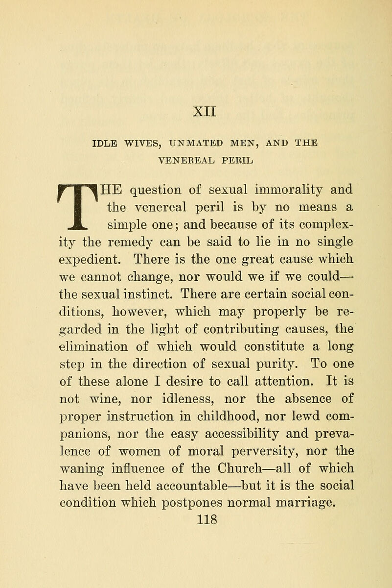 XII IDLE WIVES, UNMATED MEN, AND THE VENEREAL PERIL THE question of sexual immorality and the venereal peril is by no means a simple one; and because of its complex- ity the remedy can be said to lie in no single expedient. There is the one great cause which we cannot change, nor would we if we could— the sexual instinct. There are certain social con- ditions, however, which may properly be re- garded in the light of contributing causes, the elimination of which would constitute a long step in the direction of sexual purity. To one of these alone I desire to call attention. It is not wine, nor idleness, nor the absence of proper instruction in childhood, nor lewd com- panions, nor the easy accessibility and preva- lence of women of moral perversity, nor the waning influence of the Church—all of which have been held accountable—^but it is the social condition which postpones normal marriage.