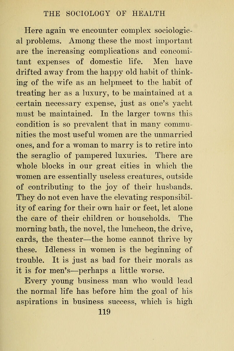 Here again we encounter complex sociologic- al problems. Among these the most important are the increasing complications and concomi- tant expenses of domestic life. Men have drifted away from the happy old habit of think- ing of the wife as an helpmeet to the habit of treating her as a luxury, to be maintained at a certain necessary expense, just as one's yacht must be maintained. In the larger towns this condition is so prevalent that in many commu- nities the most useful women are the unmarried ones, and for a woman to marry is to retire into the seraglio of pampered luxuries. There are whole blocks in our great cities in which the women are essentially useless creatures, outside of contributing to the joy of their husbands. They do not even have the elevating responsibil- ity of caring for their own hair or feet, let alone the care of their children or households. The morning bath, the novel, the luncheon, the drive, cards, the theater—the home cannot thrive by these. Idleness in women is the beginning of trouble. It is just as bad for their morals as it is for men's—perhaps a little worse. Every young business man who would lead the normal life has before him the goal of his aspirations in business success, which is high