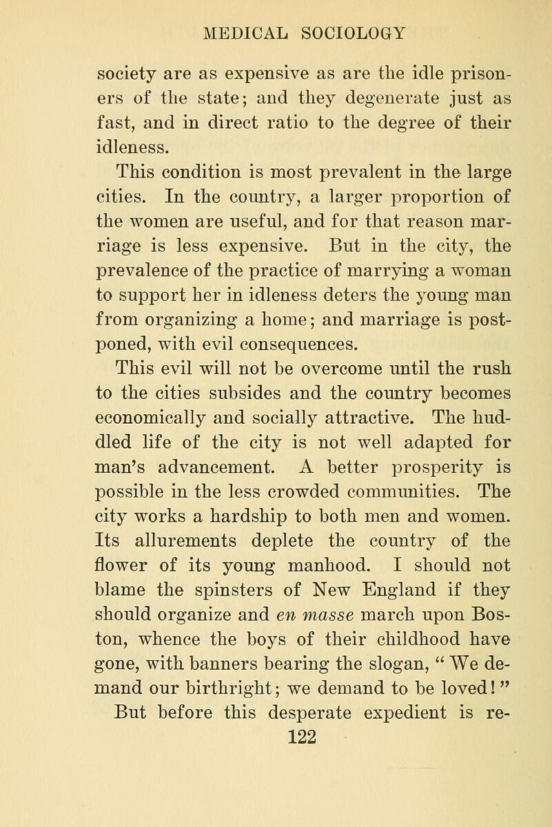 society are as expensive as are the idle prison- ers of the state; and they degenerate just as fast, and in direct ratio to the degree of their idleness. This condition is most prevalent in the large cities. In the country, a larger proportion of the women are useful, and for that reason mar- riage is less expensive. But in the city, the prevalence of the practice of marrying a woman to support her in idleness deters the young man from organizing a home; and marriage is post- poned, with evil consequences. This evil will not be overcome until the rush to the cities subsides and the country becomes economically and socially attractive. The hud- dled life of the city is not well adapted for man's advancement. A better prosperity is possible in the less crowded communities. The city works a hardship to both men and women. Its allurements deplete the country of the flower of its young manhood. I should not blame the spinsters of New England if they should organize and en masse march upon Bos- ton, whence the boys of their childhood have gone, with banners bearing the slogan,  We de- mand our birthright; we demand to be loved!  But before this desperate expedient is re-