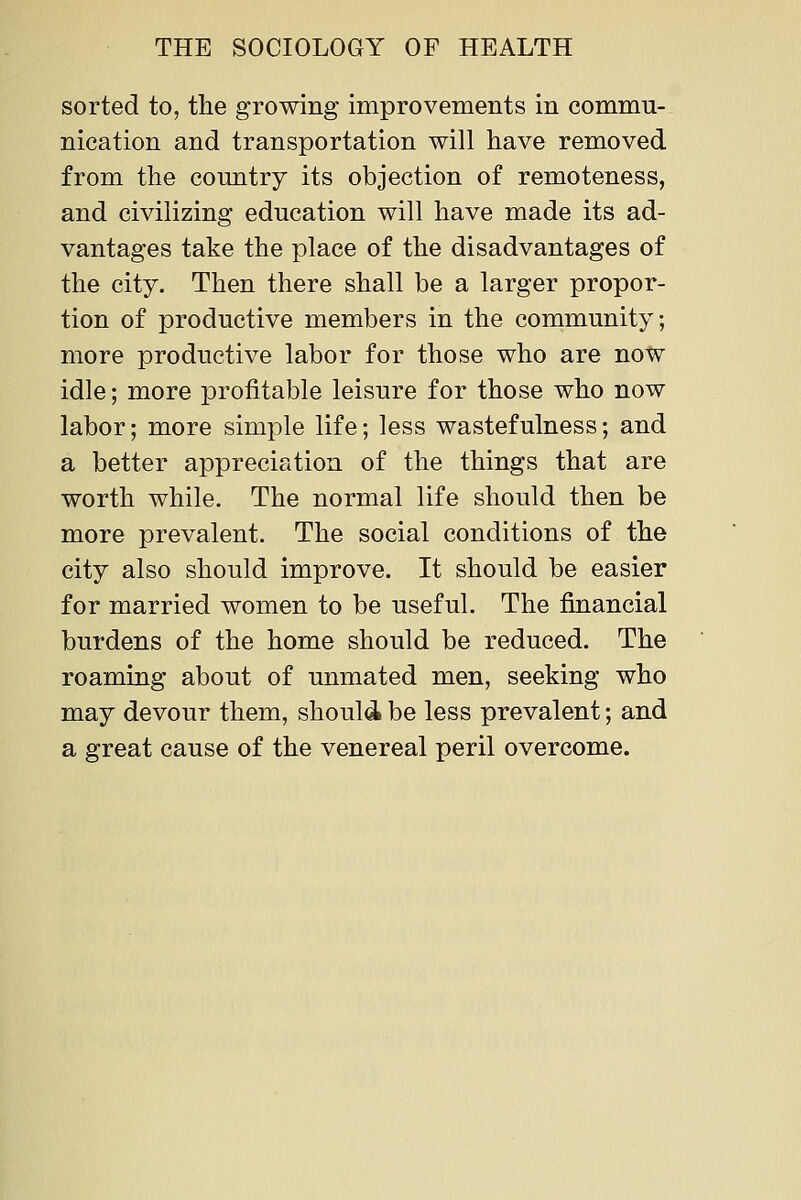 sorted to, the growing improvements in commu- nication and transportation will have removed from the country its objection of remoteness, and civilizing education will have made its ad- vantages take the place of the disadvantages of the city. Then there shall be a larger propor- tion of productive members in the community; more productive labor for those who are now idle; more profitable leisure for those who now labor; more simple life; less wastefulness; and a better appreciation of the things that are worth while. The normal life should then be more prevalent. The social conditions of the city also should improve. It should be easier for married women to be useful. The financial burdens of the home should be reduced. The roaming about of unmated men, seeking who may devour them, should be less prevalent; and a great cause of the venereal peril overcome.