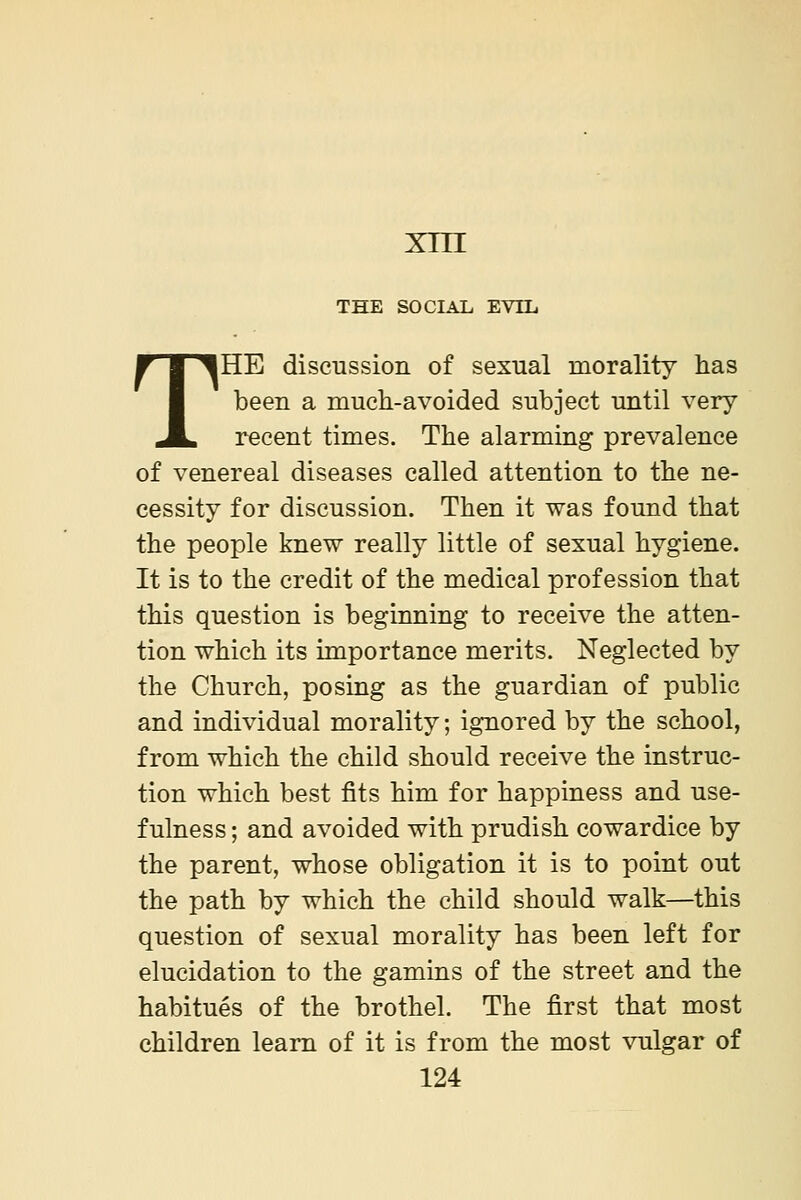 xni THE SOCIAL EVIL THE discussion of sexual morality has been a much-avoided subject until very recent times. The alarming prevalence of venereal diseases called attention to the ne- cessity for discussion. Then it was found that the people knew really little of sexual hygiene. It is to the credit of the medical profession that this question is beginning to receive the atten- tion which its importance merits. Neglected by the Church, posing as the guardian of public and individual morality; ignored by the school, from which the child should receive the instruc- tion which best fits him for happiness and use- fulness ; and avoided with prudish cowardice by the parent, whose obligation it is to point out the path by which the child should walk—this question of sexual morality has been left for elucidation to the gamins of the street and the habitues of the brothel. The first that most children learn of it is from the most vulgar of