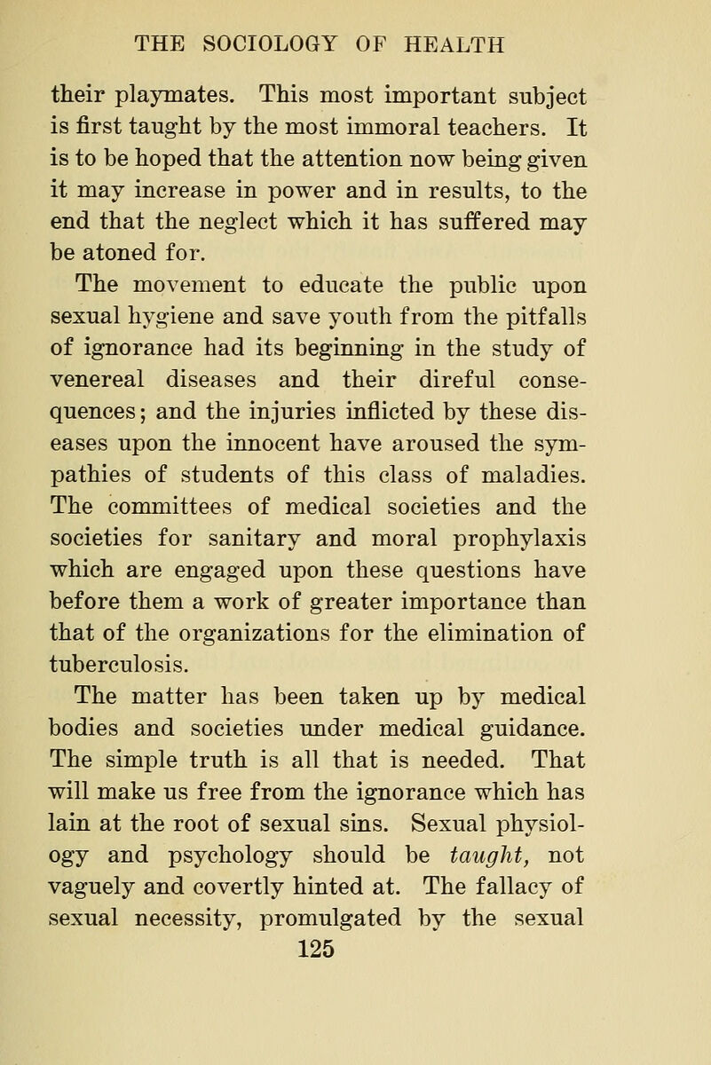 their playmates. This most important subject is first taught by the most immoral teachers. It is to be hoped that the attention now being given it may increase in power and in results, to the end that the neglect which it has suffered may be atoned for. The movement to educate the public upon sexual hygiene and save youth from the pitfalls of ignorance had its beginning in the study of venereal diseases and their direful conse- quences ; and the injuries inflicted by these dis- eases upon the innocent have aroused the sym- pathies of students of this class of maladies. The committees of medical societies and the societies for sanitary and moral prophylaxis which are engaged upon these questions have before them a work of greater importance than that of the organizations for the elimination of tuberculosis. The matter has been taken up by medical bodies and societies under medical guidance. The simple truth is all that is needed. That will make us free from the ignorance which has lain at the root of sexual sias. Sexual physiol- ogy and psychology should be taught, not vaguely and covertly hinted at. The fallacy of sexual necessity, promulgated by the sexual