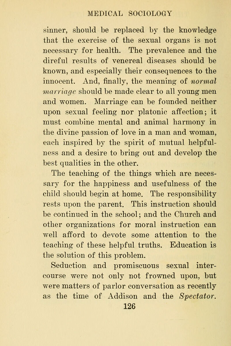 sinner, should be replaced by the knowledge that the exercise of the sexual organs is not necessary for health. The prevalence and the direful results of venereal diseases should be known, and especially their consequences to the innocent. And, finally, the meaning of normal marriage should be made clear to all young men and women. Marriage can be founded neither upon sexual feeling nor platonic affection; it must combine mental and animal harmony in the divine passion of love in a man and woman, each inspired by the spirit of mutual helpful- ness and a desire to bring out and develop the best qualities in the other. The teaching of the things which are neces- sary for the happiness and usefulness of the child should begin at home. The responsibility rests upon the parent. This instruction should be continued in the school; and the Church and other organizations for moral instruction can well afford to devote some attention to the teaching of these helpful truths. Education is the solution of this problem. Seduction and promiscuous sexual inter- course were not only not frowned upon, but were matters of parlor conversation as recently as the time of Addison and the Spectator.