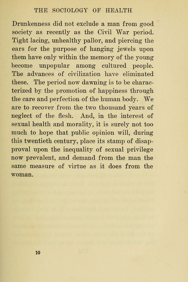 Drunkenness did not exclude a man from good society as recently as the Civil War period. Tight lacing, unhealthy pallor, and piercing the ears for the purpose of hanging jewels upon them have only within the memory of the young become unpopular among cultured people. The advances of civilization have eliminated these. The period now dawning is to be charac- terized by the promotion of happiness through the care and perfection of the human body. We are to recover from the two thousand years of neglect of the flesh. And, in the interest of sexual health and morality, it is surely not too much to hope that public opinion will, during this twentieth century, place its stamp of disap- proval upon the inequality of sexual privilege now prevalent, and demand from the man the same measure of virtue as it does from the woman. 10