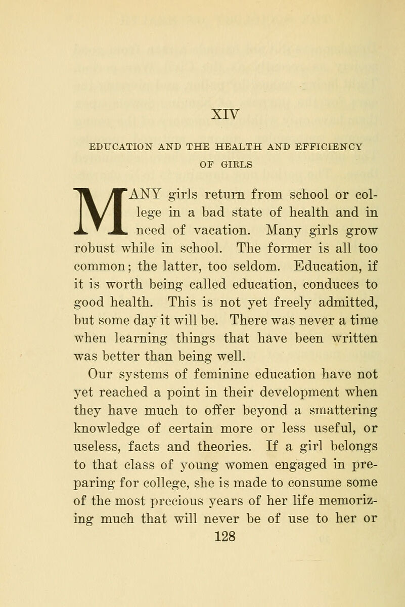 XIV EDUCATION AND THE HEALTH AND EFFICIENCY OF GIRLS MANY girls return from school or col- lege in a bad state of health and in need of vacation. Many girls grow robust while in school. The former is all too common; the latter, too seldom. Education, if it is worth being called education, conduces to good health. This is not yet freely admitted, but some day it will be. There was never a time when learning things that have been written was better than being well. Our systems of feminine education have not yet reached a point in their development when they have much to offer beyond a smattering knowledge of certain more or less useful, or useless, facts and theories. If a girl belongs to that class of young women engaged in pre- paring for college, she is made to consume some of the most precious years of her life memoriz- ing much that will never be of use to her or