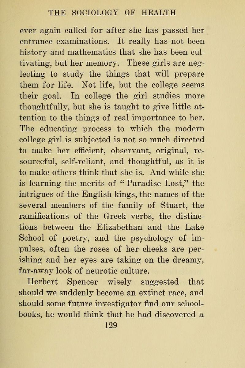 ever again called for after she has passed her entrance examinations. It really has not been history and mathematics that she has been cul- tivating, but her memory. These girls are neg- lecting to study the things that will prepare them for life. Not life, but the college seems their goal. In college the girl studies more thoughtfully, but she is taught to give little at- tention to the things of real importance to her. The educating process to which the modem college girl is subjected is not so much directed to make her efficient, observant, original, re- sourceful, self-reliant, and thoughtful, as it is to make others think that she is. And while she is learning the merits of  Paradise Lost, the intrigues of the English kings, the names of the several members of the family of Stuart, the ramifications of the Greek verbs, the distinc- tions between the Elizabethan and the Lake School of poetry, and the psychology of im- pulses, often the roses of her cheeks are per- ishing and her eyes are taking on the dreamy, far-away look of neurotic culture. Herbert Spencer wisely suggested that should we suddenly become an extinct race, and should some future investigator find our school- books, he would think that he had discovered a