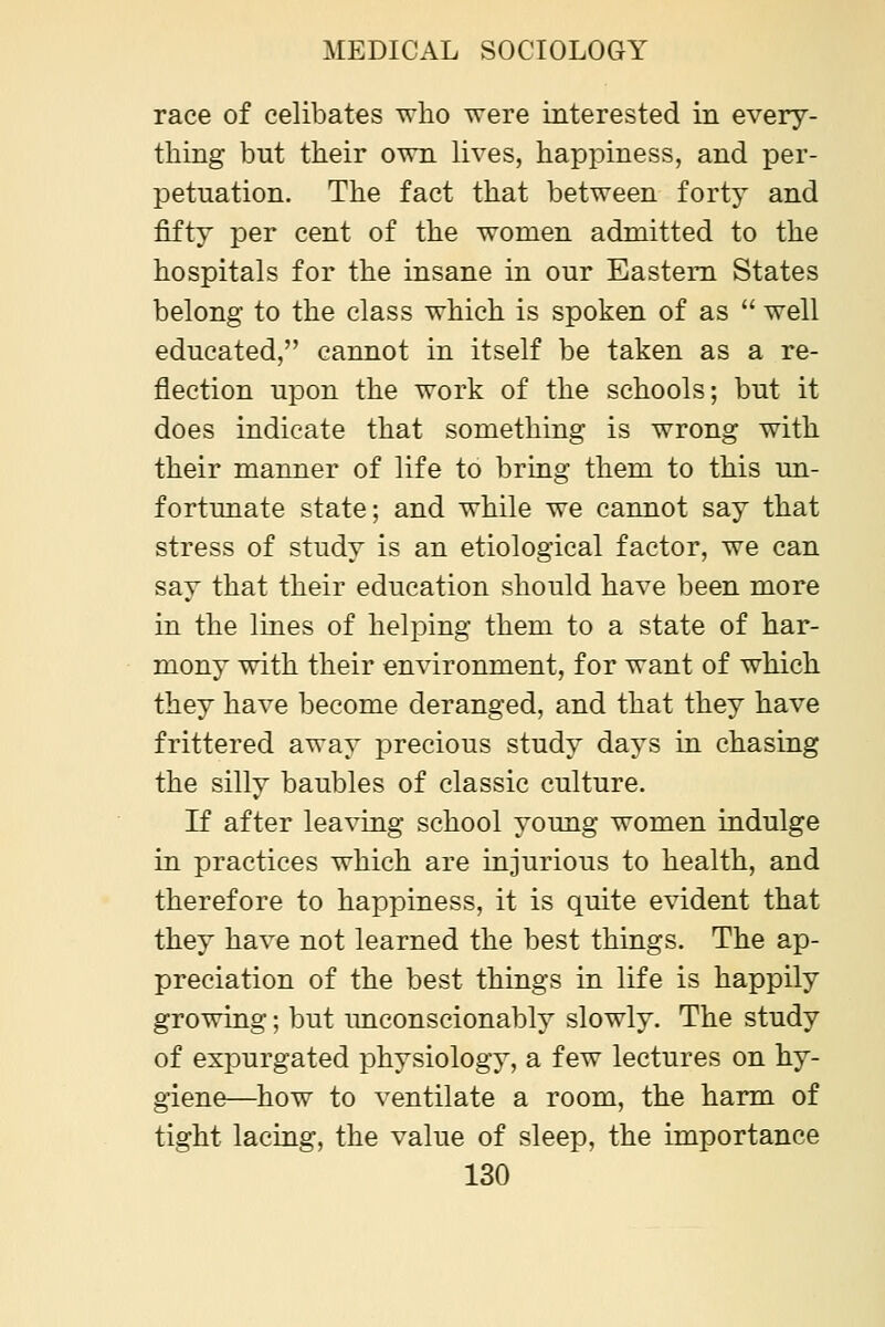 race of celibates who were interested in every- thing but their own lives, happiness, and per- petuation. The fact that between forty and fifty per cent of the women admitted to the hospitals for the insane in our Eastern States belong to the class which is spoken of as  well educated, cannot in itself be taken as a re- flection upon the work of the schools; but it does indicate that something is wrong with their manner of life to bring them to this un- fortunate state; and while we cannot say that stress of study is an etiological factor, we can say that their education should have been more in the lines of helping them to a state of har- mony with their environment, for want of which they have become deranged, and that they have frittered away precious study days in chasing the silly baubles of classic culture. If after leaving school young women indulge in practices which are injurious to health, and therefore to happiness, it is quite evident that they have not learned the best things. The ap- preciation of the best things in life is happily growing; but imconscionably slowly. The study of expurgated physiology, a few lectures on hy- giene—how to ventilate a room, the harm of tight lacing, the value of sleep, the importance