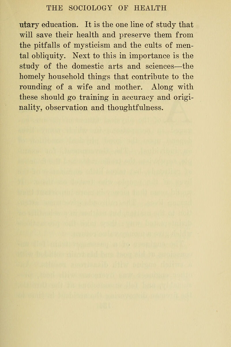 iitary education. It is the one line of study that will save their health and preserve them from the pitfalls of mysticism and the cults of men- tal obliquity. Next to this in importance is the study of the domestic arts and sciences—the homely household things that contribute to the rounding of a wife and mother. Along with these should go training in accuracy and origi- nality, observation and thoughtfulness.