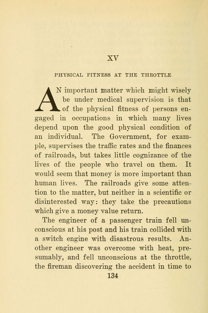 XV PHYSICAL FITNESS AT THE THKOTTLE A N important matter which might wisely ZJL be under medical supervision is that ^ .^ of the physical fitness of persons en- gaged in occupations in which many lives depend upon the good physical condition of an individual. The Government, for exam- ple, supervises the traffic rates and the finances of railroads, but takes little cognizance of the lives of the people who travel on them. It would seem that money is more important than human lives. The railroads give some atten- tion to the matter, but neither in a scientific or disinterested way: they take the precautions which give a money value return. The engineer of a passenger train fell un- conscious at his post and his train collided with a switch engine with disastrous results. An- other engineer was overcome with heat, pre- sumably, and fell unconscious at the throttle, the fireman discovering the accident in time to